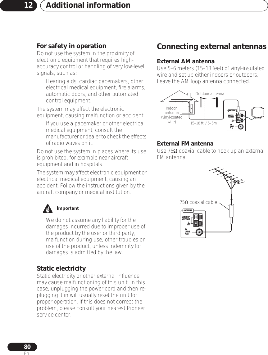 Additional information1280EnFor safety in operationDo not use the system in the proximity of electronic equipment that requires high-accuracy control or handling of very low-level signals, such as:• Hearing aids, cardiac pacemakers, other electrical medical equipment, fire alarms, automatic doors, and other automated control equipment. The system may affect the electronic equipment, causing malfunction or accident. • If you use a pacemaker or other electrical medical equipment, consult the manufacturer or dealer to check the effects of radio waves on it.Do not use the system in places where its use is prohibited, for example near aircraft equipment and in hospitals.The system may affect electronic equipment or electrical medical equipment, causing an accident. Follow the instructions given by the aircraft company or medical institution.• We do not assume any liability for the damages incurred due to improper use of the product by the user or third party, malfunction during use, other troubles or use of the product, unless indemnity for damages is admitted by the law.Static electricityStatic electricity or other external influence may cause malfunctioning of this unit. In this case, unplugging the power cord and then re-plugging it in will usually reset the unit for proper operation. If this does not correct the problem, please consult your nearest Pioneer service center.Connecting external antennasExternal AM antennaUse 5–6 meters (15–18 feet) of vinyl-insulated wire and set up either indoors or outdoors. Leave the AM loop antenna connected.External FM antennaUse 75Ω coaxial cable to hook up an external FM antenna.ANT ENNAAM  LOOPANT ENNAFMUNBAL75Outdoor antenna15–18 ft. / 5–6mIndoor  antenna(vinyl-coated wire)ANTENNAAM  LOOPANTENNAFMUNBAL7575Ω coaxial cable