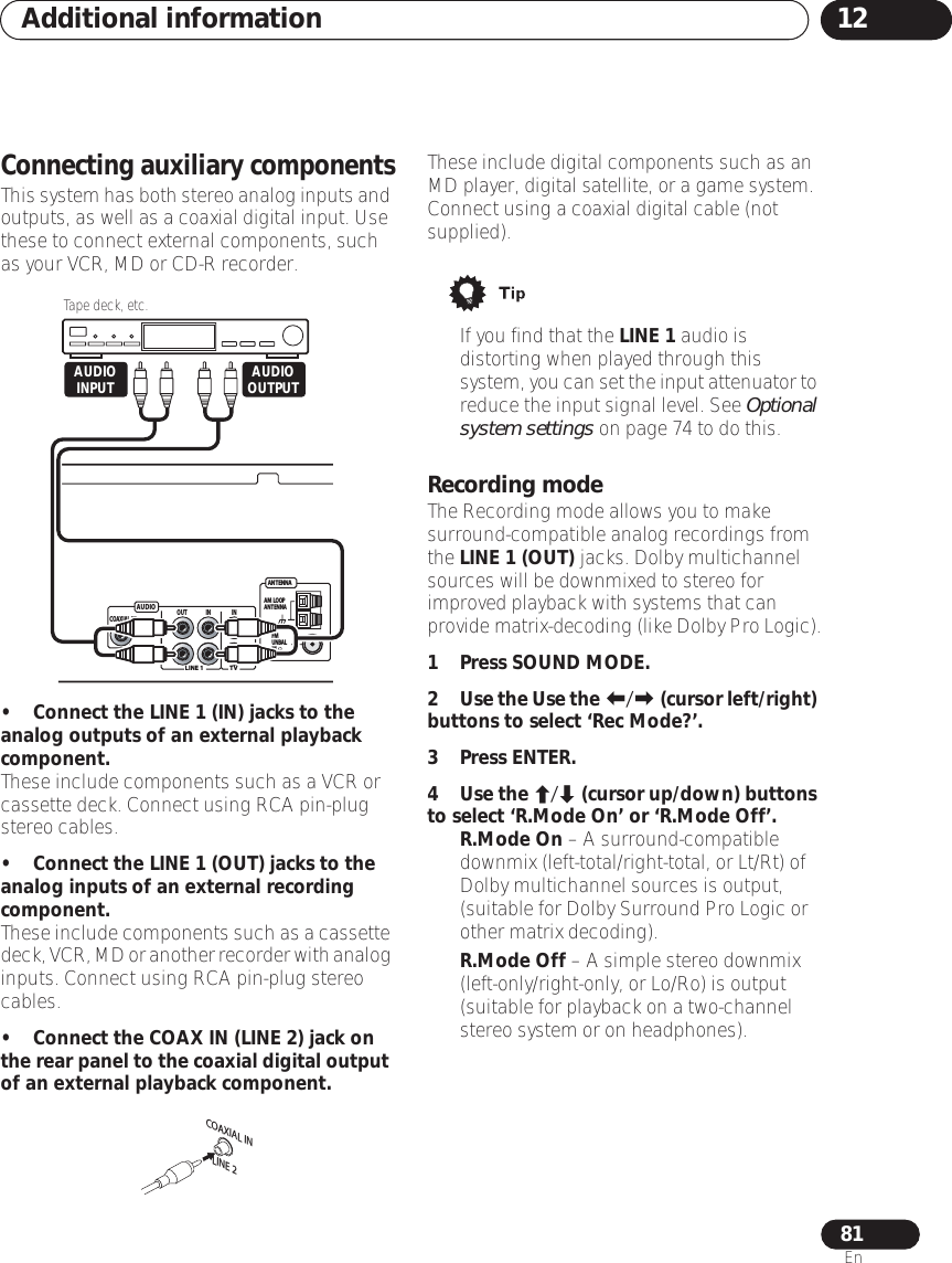 Additional information 1281EnConnecting auxiliary componentsThis system has both stereo analog inputs and outputs, as well as a coaxial digital input. Use these to connect external components, such as your VCR, MD or CD-R recorder.•Connect the LINE 1 (IN) jacks to the analog outputs of an external playback component.These include components such as a VCR or cassette deck. Connect using RCA pin-plug stereo cables. •Connect the LINE 1 (OUT) jacks to the analog inputs of an external recording component. These include components such as a cassette deck, VCR, MD or another recorder with analog inputs. Connect using RCA pin-plug stereo cables. •Connect the COAX IN (LINE 2) jack on the rear panel to the coaxial digital output of an external playback component.These include digital components such as an MD player, digital satellite, or a game system. Connect using a coaxial digital cable (not supplied).• If you find that the LINE 1 audio is distorting when played through this system, you can set the input attenuator to reduce the input signal level. See Optional system settings on page 74 to do this.Recording modeThe Recording mode allows you to make surround-compatible analog recordings from the LINE 1 (OUT) jacks. Dolby multichannel sources will be downmixed to stereo for improved playback with systems that can provide matrix-decoding (like Dolby Pro Logic).1Press SOUND MODE.2Use the Use the / (cursor left/right) buttons to select ‘Rec Mode?’.3Press ENTER.4Use the / (cursor up/down) buttons to select ‘R.Mode On’ or ‘R.Mode Off’.•R.Mode On – A surround-compatible downmix (left-total/right-total, or Lt/Rt) of Dolby multichannel sources is output, (suitable for Dolby Surround Pro Logic or other matrix decoding).•R.Mode Off – A simple stereo downmix (left-only/right-only, or Lo/Ro) is output (suitable for playback on a two-channel stereo system or on headphones).AUDIOANT ENNAAM  LOOPANT ENNAFMUNBAL75LINE 1LINE 2TVOUT IN INLRLRCOAXIAL INTape deck, etc.AUDIOOUTPUTAUDIOINPUTCOAXIAL INLINE 2