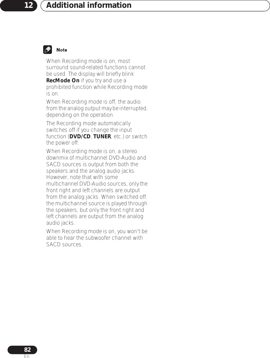 Additional information1282En• When Recording mode is on, most surround sound-related functions cannot be used. The display will briefly blink RecMode On if you try and use a prohibited function while Recording mode is on.• When Recording mode is off, the audio from the analog output may be interrupted, depending on the operation.• The Recording mode automatically switches off if you change the input function (DVD/CD, TUNER, etc.) or switch the power off.• When Recording mode is on, a stereo downmix of multichannel DVD-Audio and SACD sources is output from both the speakers and the analog audio jacks. However, note that with some multichannel DVD-Audio sources, only the front right and left channels are output from the analog jacks. When switched off. the multichannel source is played through the speakers, but only the front right and left channels are output from the analog audio jacks. •When Recording mode is on, you won’t be able to hear the subwoofer channel with SACD sources.