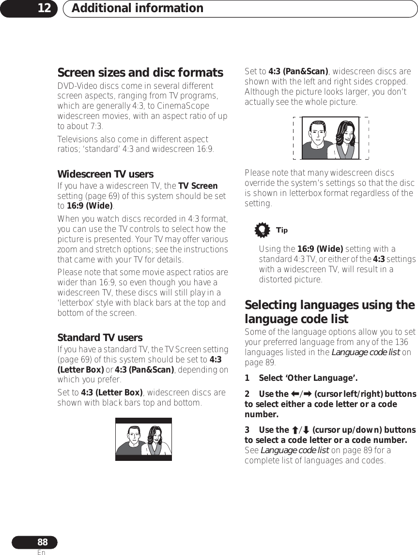 Additional information1288EnScreen sizes and disc formatsDVD-Video discs come in several different screen aspects, ranging from TV programs, which are generally 4:3, to CinemaScope widescreen movies, with an aspect ratio of up to about 7:3.Televisions also come in different aspect ratios; ‘standard’ 4:3 and widescreen 16:9. Widescreen TV usersIf you have a widescreen TV, the TV Screen setting (page 69) of this system should be set to 16:9 (Wide).When you watch discs recorded in 4:3 format, you can use the TV controls to select how the picture is presented. Your TV may offer various zoom and stretch options; see the instructions that came with your TV for details.Please note that some movie aspect ratios are wider than 16:9, so even though you have a widescreen TV, these discs will still play in a ‘letterbox’ style with black bars at the top and bottom of the screen.Standard TV usersIf you have a standard TV, the TV Screen setting (page 69) of this system should be set to 4:3 (Letter Box) or 4:3 (Pan&amp;Scan), depending on which you prefer.Set to 4:3 (Letter Box), widescreen discs are shown with black bars top and bottom.Set to 4:3 (Pan&amp;Scan), widescreen discs are shown with the left and right sides cropped. Although the picture looks larger, you don’t actually see the whole picture.Please note that many widescreen discs override the system’s settings so that the disc is shown in letterbox format regardless of the setting.• Using the 16:9 (Wide) setting with a standard 4:3 TV, or either of the 4:3 settings with a widescreen TV, will result in a distorted picture.Selecting languages using the language code listSome of the language options allow you to set your preferred language from any of the 136 languages listed in the Language code list on page 89.1 Select ‘Other Language’.2Use the / (cursor left/right) buttons to select either a code letter or a code number.3Use the / (cursor up/down) buttons to select a code letter or a code number.See Language code list on page 89 for a complete list of languages and codes.