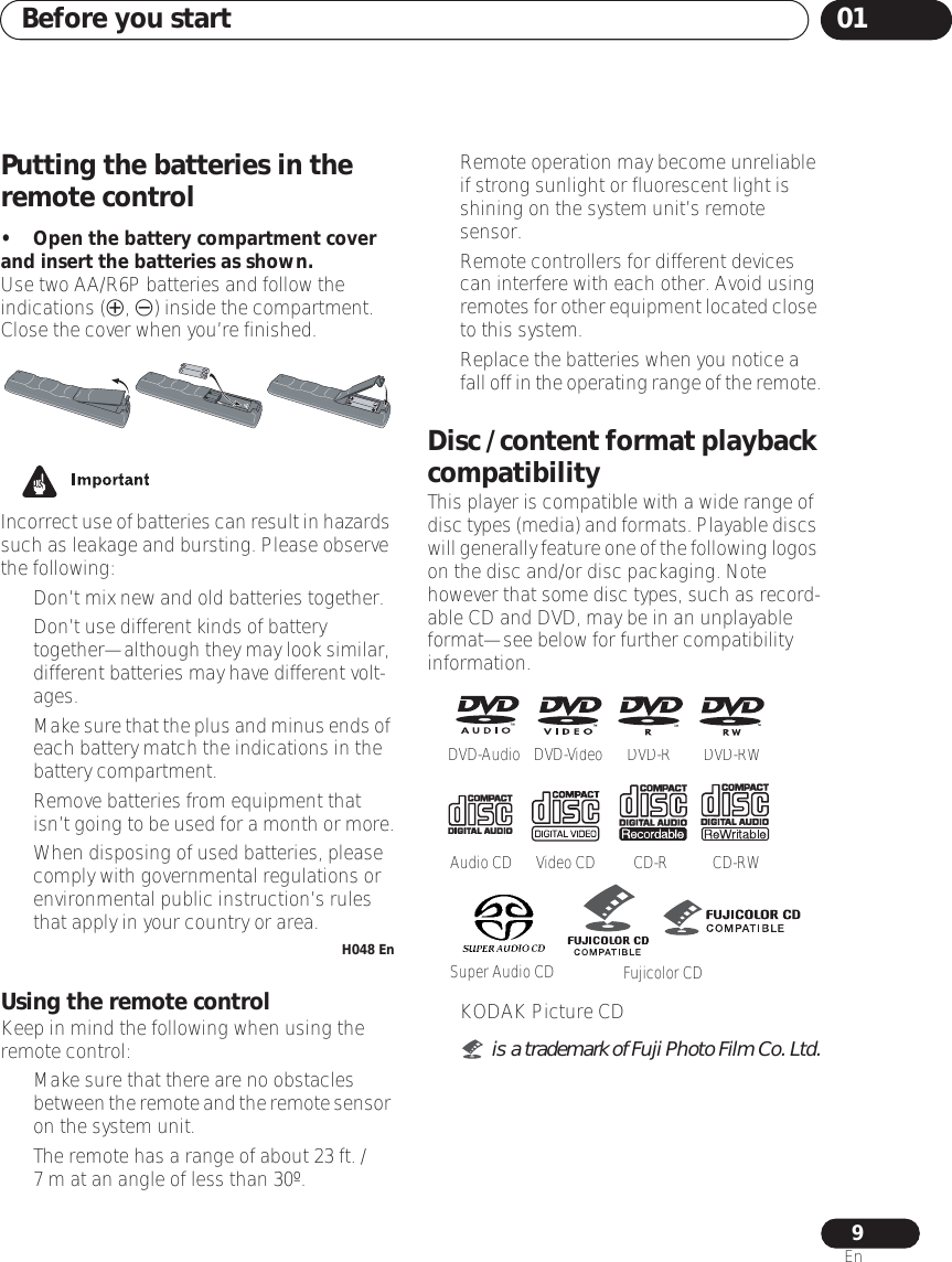 Before you start 019EnPutting the batteries in the remote control• Open the battery compartment cover and insert the batteries as shown.Use two AA/R6P batteries and follow the indications (, ) inside the compartment. Close the cover when you’re finished.Incorrect use of batteries can result in hazards such as leakage and bursting. Please observe the following:• Don’t mix new and old batteries together.• Don’t use different kinds of battery together—although they may look similar, different batteries may have different volt-ages.•Make sure that the plus and minus ends of each battery match the indications in the battery compartment.• Remove batteries from equipment that isn’t going to be used for a month or more.• When disposing of used batteries, please comply with governmental regulations or environmental public instruction’s rules that apply in your country or area.H048 EnUsing the remote controlKeep in mind the following when using the remote control:• Make sure that there are no obstacles between the remote and the remote sensor on the system unit.• The remote has a range of about 23 ft. /7 m at an angle of less than 30º.• Remote operation may become unreliable if strong sunlight or fluorescent light is shining on the system unit’s remote sensor.• Remote controllers for different devices can interfere with each other. Avoid using remotes for other equipment located close to this system.• Replace the batteries when you notice a fall off in the operating range of the remote.Disc / content format playback compatibilityThis player is compatible with a wide range of disc types (media) and formats. Playable discs will generally feature one of the following logos on the disc and/or disc packaging. Note however that some disc types, such as record-able CD and DVD, may be in an unplayable format—see below for further compatibility information.• KODAK Picture CD• is a trademark of Fuji Photo Film Co. Ltd.DVD-VideoDVD-RDVD-RWVideo CDAudio CDCD-RCD-RWDVD-AudioSuper Audio CD Fujicolor CD