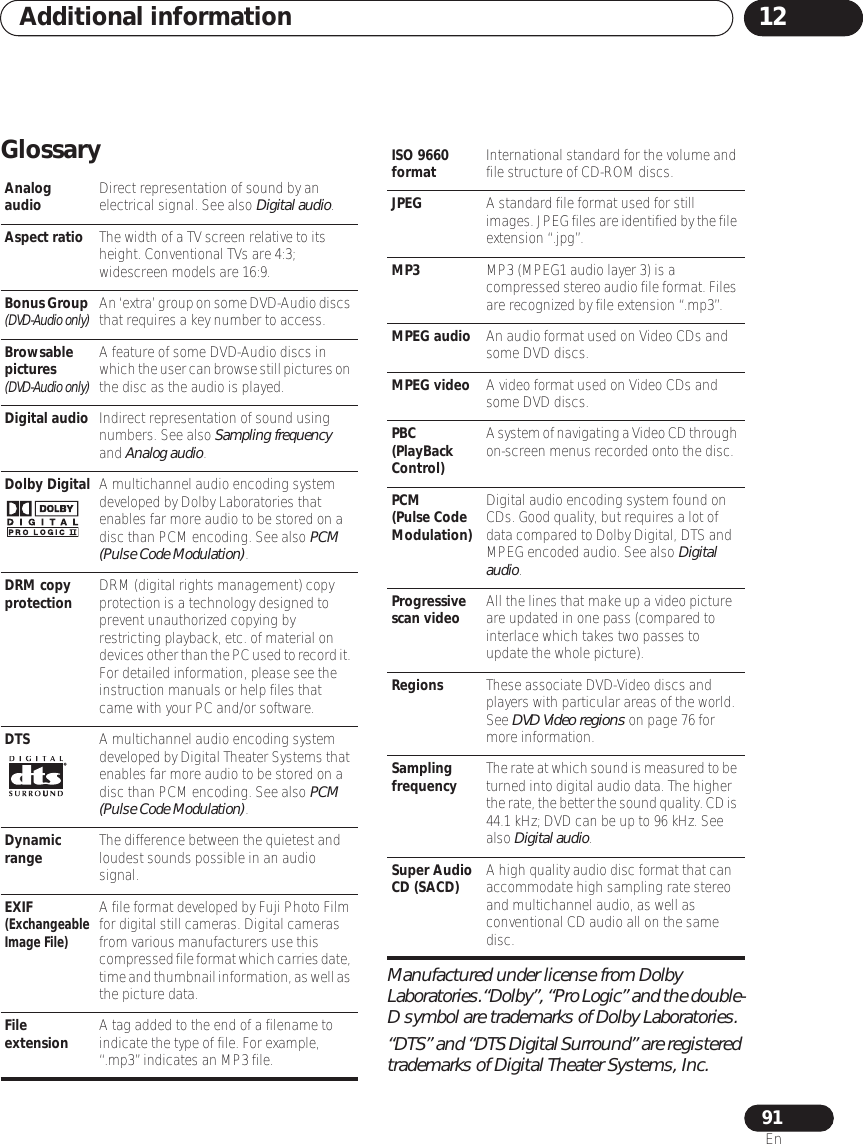 Additional information 1291EnGlossaryManufactured under license from Dolby Laboratories.“Dolby”, “Pro Logic” and the double-D symbol are trademarks of Dolby Laboratories.“DTS” and “DTS Digital Surround” are registered trademarks of Digital Theater Systems, Inc.Analog audio Direct representation of sound by an electrical signal. See also Digital audio.Aspect ratio The width of a TV screen relative to its height. Conventional TVs are 4:3; widescreen models are 16:9.Bonus Group (DVD-Audio only)An ‘extra’ group on some DVD-Audio discs that requires a key number to access. Browsable pictures (DVD-Audio only)A feature of some DVD-Audio discs in which the user can browse still pictures on the disc as the audio is played. Digital audio Indirect representation of sound using numbers. See also Sampling frequency and Analog audio.Dolby Digital A multichannel audio encoding system developed by Dolby Laboratories that enables far more audio to be stored on a disc than PCM encoding. See also PCM (Pulse Code Modulation).DRM copy protection DRM (digital rights management) copy protection is a technology designed to prevent unauthorized copying by restricting playback, etc. of material on devices other than the PC used to record it. For detailed information, please see the instruction manuals or help files that came with your PC and/or software.DTS A multichannel audio encoding system developed by Digital Theater Systems that enables far more audio to be stored on a disc than PCM encoding. See also PCM (Pulse Code Modulation).Dynamic range The difference between the quietest and loudest sounds possible in an audio signal.EXIF (Exchangeable Image File)A file format developed by Fuji Photo Film for digital still cameras. Digital cameras from various manufacturers use this compressed file format which carries date, time and thumbnail information, as well as the picture data.File extension A tag added to the end of a filename to indicate the type of file. For example, “.mp3” indicates an MP3 file.ISO 9660 format International standard for the volume and file structure of CD-ROM discs.JPEG A standard file format used for still images. JPEG files are identified by the file extension “.jpg”.MP3 MP3 (MPEG1 audio layer 3) is a compressed stereo audio file format. Files are recognized by file extension “.mp3”.MPEG audio An audio format used on Video CDs and some DVD discs.MPEG video A video format used on Video CDs and some DVD discs.PBC(PlayBack Control)A system of navigating a Video CD through on-screen menus recorded onto the disc.PCM(Pulse Code Modulation)Digital audio encoding system found on CDs. Good quality, but requires a lot of data compared to Dolby Digital, DTS and MPEG encoded audio. See also Digital audio.Progressive scan video All the lines that make up a video picture are updated in one pass (compared to interlace which takes two passes to update the whole picture).Regions These associate DVD-Video discs and players with particular areas of the world. See DVD Video regions on page 76 for more information.Sampling frequency The rate at which sound is measured to be turned into digital audio data. The higher the rate, the better the sound quality. CD is 44.1 kHz; DVD can be up to 96 kHz. See also Digital audio.Super Audio CD (SACD) A high quality audio disc format that can accommodate high sampling rate stereo and multichannel audio, as well as conventional CD audio all on the same disc.
