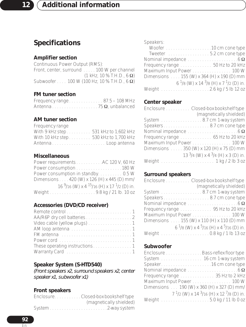 Additional information1292EnSpecificationsAmplifier sectionContinuous Power Output (RMS):Front, center, surround . . . . . 100 W per channel(1 kHz, 10 % T.H.D., 6 Ω)Subwoofer . . . . 100 W (100 Hz, 10 % T.H.D., 6 Ω)FM tuner sectionFrequency range. . . . . . . . . . . . . . 87.5 – 108 MHzAntenna. . . . . . . . . . . . . . . . . . . 75 Ω, unbalancedAM tuner sectionFrequency rangeWith 9 kHz step. . . . . . . . . .  531 kHz to 1,602 kHzWith 10 kHz step. . . . . . . . .  530 kHz to 1,700 kHzAntenna. . . . . . . . . . . . . . . . . . . . . .  Loop antennaMiscellaneousPower requirements. . . . . . . . . . .AC 120 V, 60 HzPower consumption . . . . . . . . . . . . . . . . . . .180 WPower consumption in standby. . . . . . . . . . 0.5 WDimensions. . . . 420 (W) x 126 (H) x 445 (D) mm/16 9/16 (W) x 4 15/16 (H) x 17 1/2 (D) in.Weight . . . . . . . . . . . . . . . . . . . 9.8 kg / 21 lb. 10 ozAccessories (DVD/CD receiver)Remote control . . . . . . . . . . . . . . . . . . . . . . . . . . . 1AA/R6P dry cell batteries. . . . . . . . . . . . . . . . . . . 2Video cable (yellow plugs) . . . . . . . . . . . . . . . . . . 1AM loop antenna  . . . . . . . . . . . . . . . . . . . . . . . . . 1FM antenna   . . . . . . . . . . . . . . . . . . . . . . . . . . . . . 1Power cord  . . . . . . . . . . . . . . . . . . . . . . . . . . . . . . 1These operating instructions. . . . . . . . . . . . . . . . 1Warranty Card  . . . . . . . . . . . . . . . . . . . . . . . . . . . 1Speaker System (S-HTD540)(Front speakers x2, surround speakers x2, center speaker x1, subwoofer x1)Front speakersEnclosure. . . . . . . . . . . Closed-box bookshelf type (magnetically shielded)System. . . . . . . . . . . . . . . . . . . . . . . .2-way systemSpeakers:Woofer . . . . . . . . . . . . . . . . . . .10 cm cone typeTweeter   . . . . . . . . . . . . . . . . . 5.2 cm cone typeNominal impedance . . . . . . . . . . . . . . . . . . . . .6 ΩFrequency range . . . . . . . . . . . . .  50 Hz to 20 kHzMaximum Input Power . . . . . . . . . . . . . . . . 100 WDimensions . . . . 155 (W) x 364 (H) x 190 (D) mm6 1/8 (W) x 14 3/8 (H) x 7 1/2 (D) in.Weight  . . . . . . . . . . . . . . . . . . . . 2.6 kg / 5 lb 12 ozCenter speakerEnclosure . . . . . . . . . .  Closed-box bookshelf type (magnetically shielded)System . . . . . . . . . . . . . . . . . 8.7 cm 1-way systemSpeakers. . . . . . . . . . . . . . . . . . . 8.7 cm cone typeNominal impedance . . . . . . . . . . . . . . . . . . . . .6 ΩFrequency range . . . . . . . . . . . . .  65 Hz to 20 kHzMaximum Input Power . . . . . . . . . . . . . . . . 100 WDimensions . . . . . 350 (W) x 120 (H) x 75 (D) mm13 3/4 (W) x 4 3/4 (H) x 3 (D) in.Weight  . . . . . . . . . . . . . . . . . . . . . .  1 kg / 2 lb 3 ozSurround speakersEnclosure . . . . . . . . . .  Closed-box bookshelf type (magnetically shielded)System . . . . . . . . . . . . . . . . . 8.7 cm 1-way systemSpeakers. . . . . . . . . . . . . . . . . . . 8.7 cm cone typeNominal impedance . . . . . . . . . . . . . . . . . . . . .6 ΩFrequency range . . . . . . . . . . . . .  95 Hz to 20 kHzMaximum Input Power . . . . . . . . . . . . . . . . 100 WDimensions . . . . 155 (W) x 110 (H) x 110 (D) mm6 1/8 (W) x 4 5/16 (H) x 4 5/16 (D) in.Weight  . . . . . . . . . . . . . . . . . . . . 0.8 kg / 1 lb 13 ozSubwooferEnclosure . . . . . . . . . . . . . . .Bass-reflex floor type System . . . . . . . . . . . . . . . . .  16 cm 1-way systemSpeaker. . . . . . . . . . . . . . . . . . . . .16 cm cone typeNominal impedance . . . . . . . . . . . . . . . . . . . . .6 ΩFrequency range . . . . . . . . . . . . . .  35 Hz to 2 kHzMaximum Input Power . . . . . . . . . . . . . . . . 100 WDimensions . . .  190 (W) x 360 (H) x 327 (D) mm/7 1/2 (W) x 14 3/16 (H) x 12 7/8 (D) in.Weight  . . . . . . . . . . . . . . . . . . . . 5.0 kg / 11 lb 0 oz
