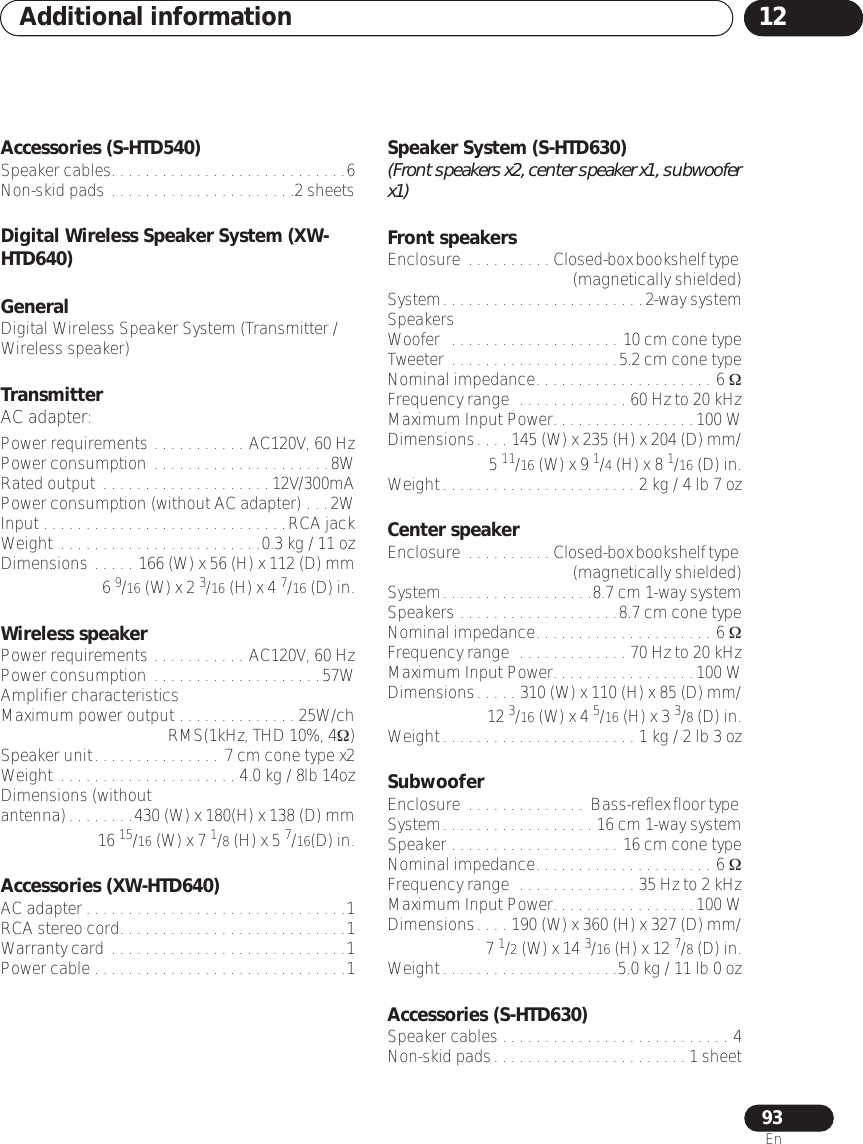 Additional information 1293EnAccessories (S-HTD540)Speaker cables. . . . . . . . . . . . . . . . . . . . . . . . . . . .6Non-skid pads . . . . . . . . . . . . . . . . . . . . . .2 sheetsDigital Wireless Speaker System (XW-HTD640)General Digital Wireless Speaker System (Transmitter / Wireless speaker)TransmitterAC adapter:Power requirements . . . . . . . . . . . AC120V, 60 HzPower consumption . . . . . . . . . . . . . . . . . . . . .8WRated output  . . . . . . . . . . . . . . . . . . . .12V/300mAPower consumption (without AC adapter) . . .2WInput . . . . . . . . . . . . . . . . . . . . . . . . . . . . .RCA jackWeight  . . . . . . . . . . . . . . . . . . . . . . . .0.3 kg / 11 ozDimensions . . . . . 166 (W) x 56 (H) x 112 (D) mm6 9/16 (W) x 2 3/16 (H) x 4 7/16 (D) in.Wireless speakerPower requirements . . . . . . . . . . . AC120V, 60 HzPower consumption . . . . . . . . . . . . . . . . . . . .57WAmplifier characteristicsMaximum power output . . . . . . . . . . . . . . 25W/chRMS(1kHz, THD 10%, 4Ω)Speaker unit. . . . . . . . . . . . . . . 7 cm cone type x2Weight  . . . . . . . . . . . . . . . . . . . . . 4.0 kg / 8lb 14ozDimensions (without antenna). . . . . . . .430 (W) x 180(H) x 138 (D) mm  16 15/16 (W) x 7 1/8 (H) x 5 7/16(D) in.Accessories (XW-HTD640)AC adapter . . . . . . . . . . . . . . . . . . . . . . . . . . . . . . .1RCA stereo cord. . . . . . . . . . . . . . . . . . . . . . . . . . .1Warranty card . . . . . . . . . . . . . . . . . . . . . . . . . . . .1Power cable . . . . . . . . . . . . . . . . . . . . . . . . . . . . . .1Speaker System (S-HTD630) (Front speakers x2, center speaker x1, subwoofer x1)Front speakersEnclosure  . . . . . . . . . . Closed-box bookshelf type (magnetically shielded)System. . . . . . . . . . . . . . . . . . . . . . . .2-way systemSpeakersWoofer  . . . . . . . . . . . . . . . . . . . . 10 cm cone typeTweeter . . . . . . . . . . . . . . . . . . . .5.2 cm cone typeNominal impedance. . . . . . . . . . . . . . . . . . . . . 6 ΩFrequency range  . . . . . . . . . . . . . 60 Hz to 20 kHzMaximum Input Power. . . . . . . . . . . . . . . . .100 WDimensions. . . . 145 (W) x 235 (H) x 204 (D) mm/5 11/16 (W) x 9 1/4 (H) x 8 1/16 (D) in.Weight. . . . . . . . . . . . . . . . . . . . . . . 2 kg / 4 lb 7 ozCenter speakerEnclosure  . . . . . . . . . . Closed-box bookshelf type (magnetically shielded)System. . . . . . . . . . . . . . . . . .8.7 cm 1-way systemSpeakers . . . . . . . . . . . . . . . . . . .8.7 cm cone typeNominal impedance. . . . . . . . . . . . . . . . . . . . . 6 ΩFrequency range  . . . . . . . . . . . . . 70 Hz to 20 kHzMaximum Input Power. . . . . . . . . . . . . . . . .100 WDimensions. . . . . 310 (W) x 110 (H) x 85 (D) mm/12 3/16 (W) x 4 5/16 (H) x 3 3/8 (D) in.Weight. . . . . . . . . . . . . . . . . . . . . . . 1 kg / 2 lb 3 ozSubwooferEnclosure  . . . . . . . . . . . . . . Bass-reflex floor type System. . . . . . . . . . . . . . . . . . 16 cm 1-way systemSpeaker . . . . . . . . . . . . . . . . . . . . 16 cm cone typeNominal impedance. . . . . . . . . . . . . . . . . . . . . 6 ΩFrequency range  . . . . . . . . . . . . . . 35 Hz to 2 kHzMaximum Input Power. . . . . . . . . . . . . . . . .100 WDimensions. . . . 190 (W) x 360 (H) x 327 (D) mm/7 1/2 (W) x 14 3/16 (H) x 12 7/8 (D) in.Weight. . . . . . . . . . . . . . . . . . . . .5.0 kg / 11 lb 0 ozAccessories (S-HTD630)Speaker cables . . . . . . . . . . . . . . . . . . . . . . . . . . . 4Non-skid pads. . . . . . . . . . . . . . . . . . . . . . . 1 sheet