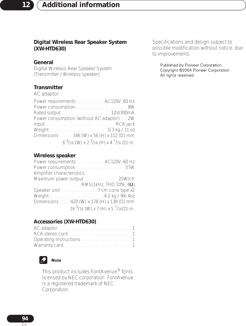 Additional information1294EnDigital Wireless Rear Speaker System (XW-HTD630)General Digital Wireless Rear Speaker System (Transmitter / Wireless speaker)TransmitterAC adaptor:Power requirements. . . . . . . . . . . .AC120V, 60 HzPower consumption . . . . . . . . . . . . . . . . . . . . . 8WRated output . . . . . . . . . . . . . . . . . . . . 12V/300mAPower consumption (without AC adaptor). . . 2WInput. . . . . . . . . . . . . . . . . . . . . . . . . . . . . RCA jackWeight . . . . . . . . . . . . . . . . . . . . . . . . 0.3 kg / 11 ozDimensions. . . . . .166 (W) x 56 (H) x 112 (D) mm6 9/16 (W) x 2 3/16 (H) x 4 7/16 (D) in.Wireless speakerPower requirements. . . . . . . . . . . .AC120V, 60 HzPower consumption . . . . . . . . . . . . . . . . . . . . 57WAmplifier characteristicsMaximum power output. . . . . . . . . . . . . .  25W/chRMS(1kHz, THD 10%, 4Ω)Speaker unit . . . . . . . . . . . . . . .7 cm cone type x2Weight . . . . . . . . . . . . . . . . . . . . . .  4.2 kg / 9lb 4ozDimensions. . . . .420 (W) x 178 (H) x 138 (D) mm16 9/16 (W) x 7 (H) x 5 7/16(D) in.Accessories (XW-HTD630)AC adaptor. . . . . . . . . . . . . . . . . . . . . . . . . . . . . . . 1RCA stereo cord . . . . . . . . . . . . . . . . . . . . . . . . . . 1Operating Instructions  . . . . . . . . . . . . . . . . . . . . 1Warranty card . . . . . . . . . . . . . . . . . . . . . . . . . . . . 1• This product includes FontAvenue® fonts licensed by NEC corporation. FontAvenue is a registered trademark of NEC Corporation.• Specifications and design subject to possible modification without notice, due to improvements.