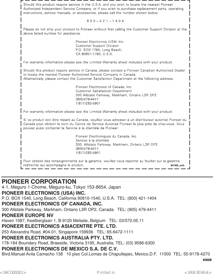 PIONEER CORPORATION4-1, Meguro 1-Chome, Meguro-ku, Tokyo 153-8654, JapanPIONEER ELECTRONICS (USA) INC.P.O. BOX 1540, Long Beach, California 90810-1540, U.S.A.  TEL: (800) 421-1404PIONEER ELECTRONICS OF CANADA, INC.300 Allstate Parkway, Markham, Ontario L3R OP2, Canada   TEL: (905) 479-4411PIONEER EUROPE NVHaven 1087, Keetberglaan 1, B-9120 Melsele, Belgium   TEL: 03/570.05.11PIONEER ELECTRONICS ASIACENTRE PTE. LTD.253 Alexandra Road, #04-01, Singapore 159936   TEL: 65-6472-1111PIONEER ELECTRONICS AUSTRALIA PTY. LTD.178-184 Boundary Road, Braeside, Victoria 3195, Australia, TEL: (03) 9586-6300PIONEER ELECTRONICS DE MEXICO S.A. DE C.V.Blvd.Manuel Avila Camacho 138   10 piso Col.Lomas de Chapultepec, Mexico,D.F.  11000  TEL: 55-9178-4270K002E &lt;04C000001&gt; Printed in &lt;XRB3034-A&gt;