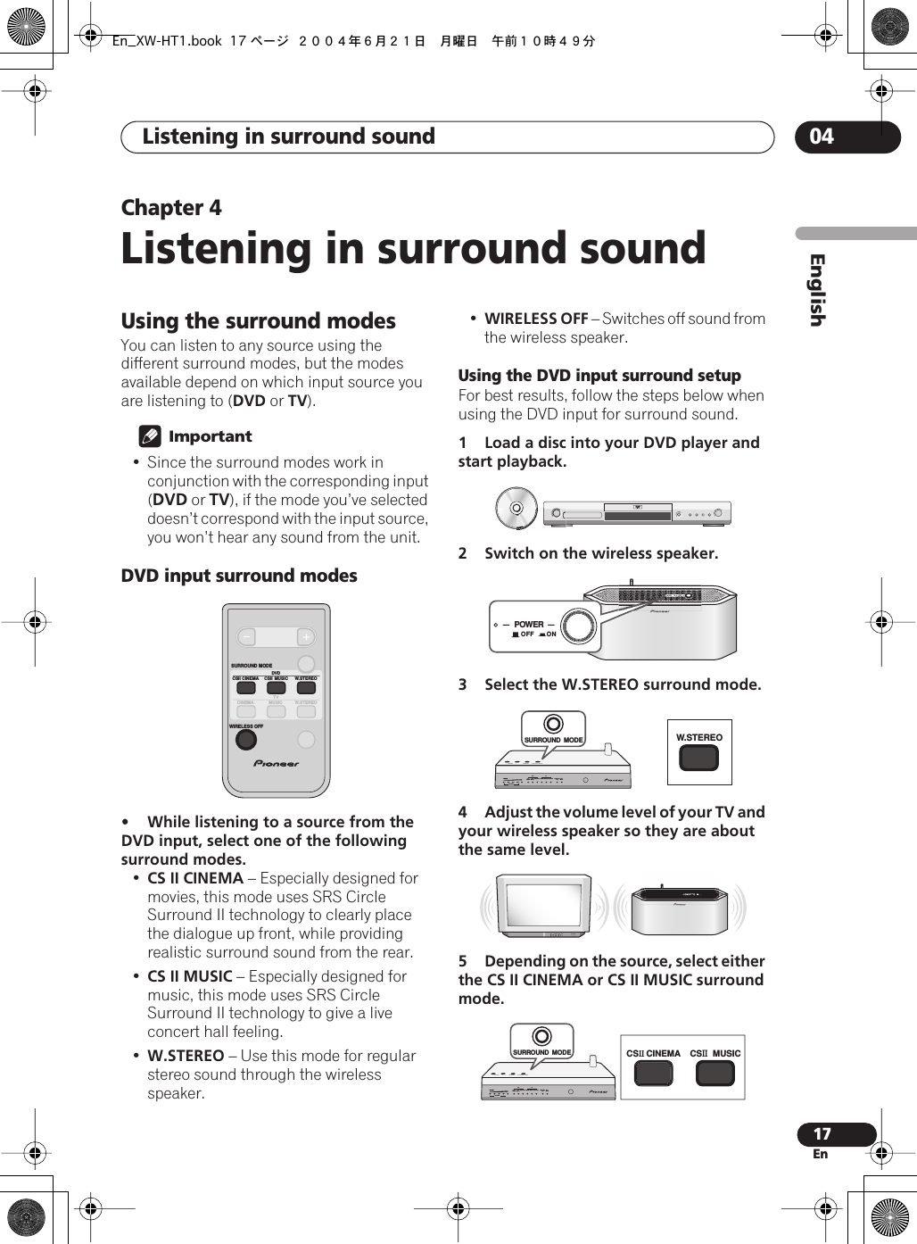  Listening in surround sound  04 17 En EnglishChapter 4 Listening in surround sound Using the surround modes You can listen to any source using the different surround modes, but the modes available depend on which input source you are listening to ( DVD  or  TV ).  Important • Since the surround modes work in conjunction with the corresponding input ( DVD  or  TV ), if the mode you’ve selected doesn’t correspond with the input source, you won’t hear any sound from the unit. DVD input surround modes • While listening to a source from the DVD input, select one of the following surround modes. • CS II CINEMA  – Especially designed for movies, this mode uses SRS Circle Surround II technology to clearly place the dialogue up front, while providing realistic surround sound from the rear.• CS II MUSIC  – Especially designed for music, this mode uses SRS Circle Surround II technology to give a live concert hall feeling.• W.STEREO  – Use this mode for regular stereo sound through the wireless speaker.• WIRELESS OFF  – Switches off sound from the wireless speaker. Using the DVD input surround setup For best results, follow the steps below when using the DVD input for surround sound. 1 Load a disc into your DVD player and start playback.2 Switch on the wireless speaker.3 Select the W.STEREO surround mode.4Adjust the volume level of your TV and your wireless speaker so they are about the same level.5Depending on the source, select either the CS II CINEMA or CS II MUSIC surround mode. CSII CINEMA CSII MUSIC W.STEREOW.STEREOTVMUSICCINEMASURROUND MODEDVDWIRELESS OFFPOWEROFF ONW.STEREOVOLUMEDVDCSCINEMA MUSICCINEMA MUSICW.STEREO W.STEREOWIRELESSOFFATT/MUTECHANNEL1234TVCSSURROUND  MODECSCINEMA CSMUSICVOLUMEDVDCSCINEMA MUSICCINEMA MUSICW.STEREO W.STEREOWIRELESSOFFATT/MUTECHANNEL1234TVCSSURROUND  MODEEn_XW-HT1.book 17 ページ ２００４年６月２１日　月曜日　午前１０時４９分