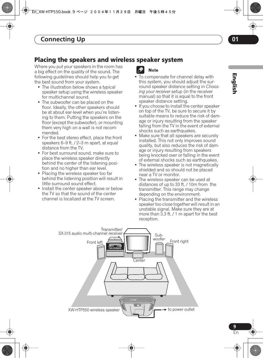  Connecting Up  01 9 En EnglishPlacing the speakers and wireless speaker system Where you put your speakers in the room has a big effect on the quality of the sound. The following guidelines should help you to get the best sound from your system.• The illustration below shows a typical speaker setup using the wireless speaker for multichannel sound.• The subwoofer can be placed on the floor. Ideally, the other speakers should be at about ear-level when you’re listen-ing to them. Putting the speakers on the floor (except the subwoofer), or mounting them very high on a wall is not recom-mended.• For the best stereo effect, place the front speakers 6–9 ft. / 2–3 m apart, at equal distance from the TV.• For best surround sound, make sure to place the wireless speaker directly behind the center of the listening posi-tion and no higher than ear level. • Placing the wireless speaker too far behind the listening position will result in little surround sound effect. •Install the center speaker above or below the TV so that the sound of the center channel is localized at the TV screen.• To compensate for channel delay with this system, you should adjust the sur-round speaker distance setting in  Choos-ing your receiver setup  (in the receiver manual) so that it is equal to the front speaker distance setting.•If you choose to install the center speaker on top of the TV, be sure to secure it by suitable means to reduce the risk of dam-age or injury resulting from the speaker falling from the TV in the event of external shocks such as earthquakes.• Make sure that all speakers are securely installed. This not only improves sound quality, but also reduces the risk of dam-age or injury resulting from speakers being knocked over or falling in the event of external shocks such as earthquakes.• The wireless speaker is not magnetically shielded and so should not be placed near a TV or monitor.• The wireless speaker can be used at distances of up to 33 ft. / 10m from  the transmitter. This range may change depending on the environment.• Placing the transmitter and the wireless speaker too close together will result in an unstable signal. Make sure they are at more than 3.3 ft. / 1 m apart for the best reception.CHANNELCenterFront rightFront leftXW-HTP550 wireless speaker to power outletSub- wooferTransmitter/ SX-315 audio multi-channel receiverAC INPOWEROFF ONTUNEDEn_XW-HTP550.book 9 ページ ２００４年１１月２９日　月曜日　午後５時４５分