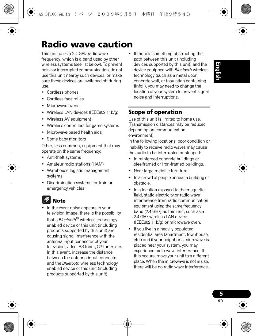 5enEnglishRadio wave cautionThis unit uses a 2.4 GHz radio wave frequency, which is a band used by other wireless systems (see list below). To prevent noise or interrupted communication, do not use this unit nearby such devices, or make sure these devices are switched off during use.•Cordless phones•Cordless facsimiles•Microwave ovens•Wireless LAN devices (IEEE802.11b/g)•Wireless AV equipment•Wireless controllers for game systems•Microwave-based health aids• Some baby monitorsOther, less common, equipment that may operate on the same frequency:• Anti-theft systems•Amateur radio stations (HAM)•Warehouse logistic management systems•Discrimination systems for train or emergency vehicles Note• In the event noise appears in your television image, there is the possibility that a Bluetooth® wireless technology enabled device or this unit (including products supported by this unit) are causing signal interference with the antenna input connector of your television, video, BS tuner, CS tuner, etc. In this event, increase the distance between the antenna input connector and the Bluetooth wireless technology enabled device or this unit (including products supported by this unit). • If there is something obstructing the path between this unit (including devices supported by this unit) and the device equipped with Bluetooth wireless technology (such as a metal door, concrete wall, or insulation containing tinfoil), you may need to change the location of your system to prevent signal noise and interruptions.Scope of operationUse of this unit is limited to home use. (Transmission distances may be reduced depending on communication environment).In the following locations, poor condition orinability to receive radio waves may cause the audio to be interrupted or stopped:•In reinforced concrete buildings or steelframed or iron-framed buildings.•Near large metallic furniture.•In a crowd of people or near a building or obstacle.•In a location exposed to the magnetic field, static electricity or radio wave interference from radio communication equipment using the same frequency band (2.4 GHz) as this unit, such as a 2.4 GHz wireless LAN device (IEEE802.11b/g) or microwave oven.• If you live in a heavily populated residential area (apartment, townhouse, etc.) and if your neighbor’s microwave is placed near your system, you may experience radio wave interference. If this occurs, move your unit to a different place. When the microwave is not in use, there will be no radio wave interference.AS-BT100_en.fm  5 ページ  ２００９年３月５日　木曜日　午後９時５４分