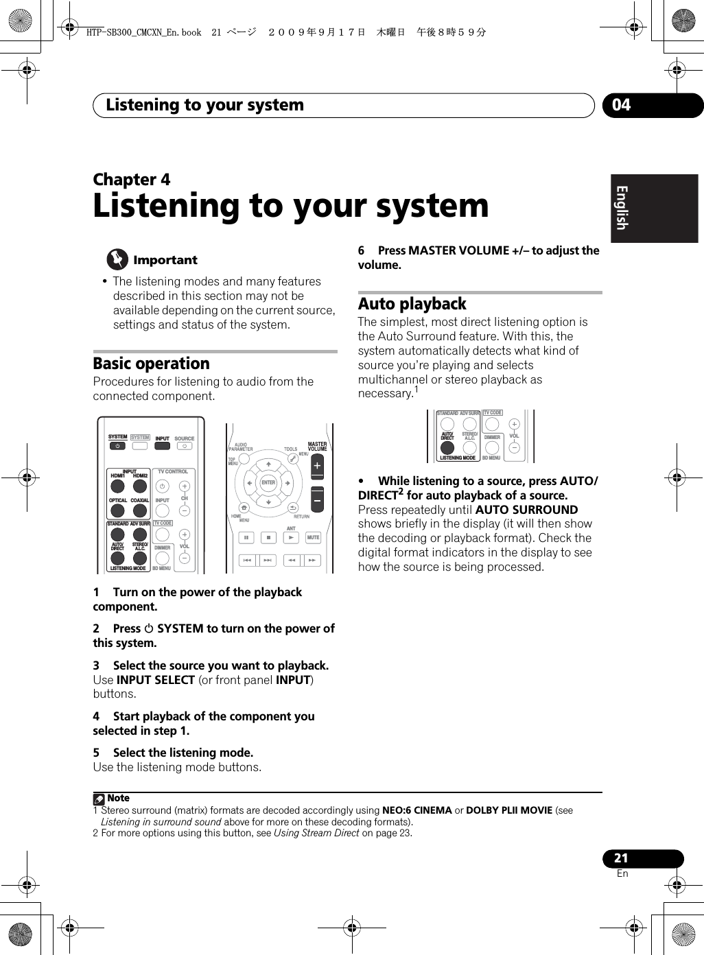 Listening to your system 0421EnEnglish Deutsch Italiano EspañolPyccкийFrançaisNederlandsChapter 4Listening to your system Important• The listening modes and many features described in this section may not be available depending on the current source, settings and status of the system.Basic operationProcedures for listening to audio from the connected component.1 Turn on the power of the playback component.2 Press 1 SYSTEM to turn on the power of this system.3 Select the source you want to playback.Use INPUT SELECT (or front panel INPUT)buttons.4 Start playback of the component you selected in step 1.5 Select the listening mode.Use the listening mode buttons.6Press MASTER VOLUME +/– to adjust the volume.Auto playbackThe simplest, most direct listening option is the Auto Surround feature. With this, the system automatically detects what kind of source you’re playing and selects multichannel or stereo playback as necessary.1• While listening to a source, press AUTO/DIRECT2 for auto playback of a source.Press repeatedly until AUTO SURROUNDshows briefly in the display (it will then show the decoding or playback format). Check the digital format indicators in the display to see how the source is being processed.SYSTEMSYSTEMTV CONTROLHDMI1 HDMI2OPTICALLISTENING MODECOAXIALSTANDARDAUTO/DIRECT STEREO/A.L.C.ADV SURRCHVOLBD MENUDIMMERSOURCEINPUTINPUTINPUTTV CODEENTERMUTEANTNote1 Stereo surround (matrix) formats are decoded accordingly using NEO:6 CINEMA or DOLBY PLII MOVIE (see Listening in surround sound above for more on these decoding formats).2 For more options using this button, see Using Stream Direct on page 23.LISTENING MODESTANDARDAUTO/DIRECT STEREO/A.L.C.ADV SURRVOLBD MENUDIMMERTV CODE*625$A%/%:0A&apos;PDQQMࡍ࡯ࠫ㧞㧜㧜㧥ᐕ㧥᦬㧝㧣ᣣޓᧁᦐᣣޓඦᓟ㧤ᤨ㧡㧥ಽ