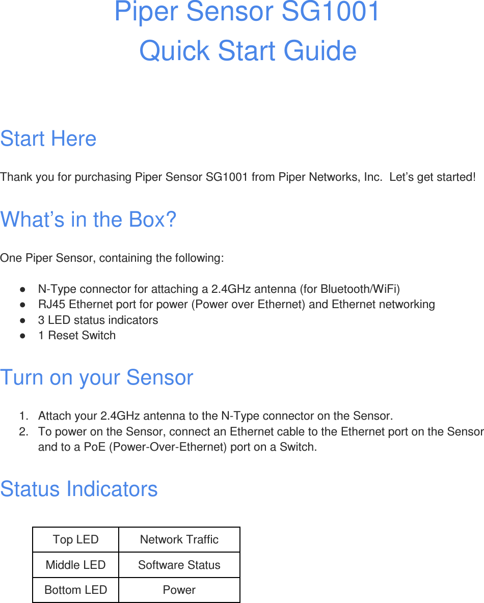 Piper Sensor SG1001  Quick Start Guide   Start Here Thank you for purchasing Piper Sensor SG1001 from Piper Networks, Inc.  Let’s get started! What’s in the Box? One Piper Sensor, containing the following: ●  N-Type connector for attaching a 2.4GHz antenna (for Bluetooth/WiFi) ●  RJ45 Ethernet port for power (Power over Ethernet) and Ethernet networking ●  3 LED status indicators ●  1 Reset Switch Turn on your Sensor 1.  Attach your 2.4GHz antenna to the N-Type connector on the Sensor. 2.  To power on the Sensor, connect an Ethernet cable to the Ethernet port on the Sensor and to a PoE (Power-Over-Ethernet) port on a Switch. Status Indicators  Top LED Network Traffic Middle LED Software Status Bottom LED Power  