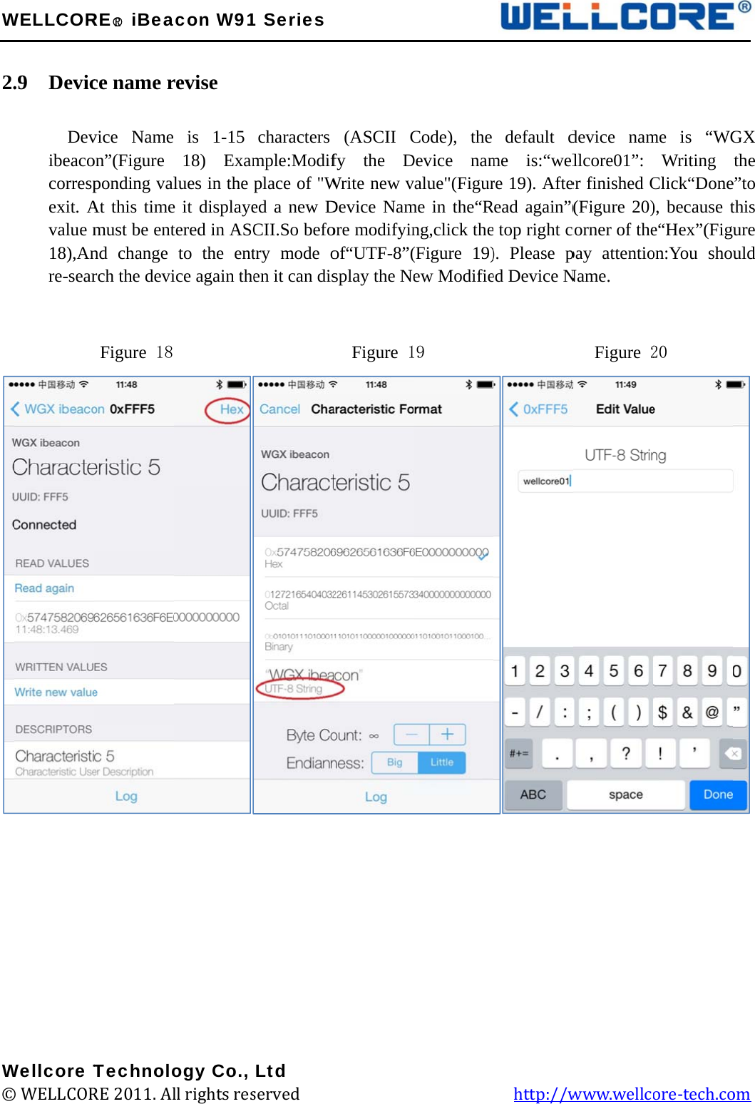 W 2.                 W©WELLCOR.9  Devic      Devibeacocorrespexit. Avalue m18),Anre-sear         Wellcore T© WELLCORRE○R iBeace name rvice Name on”(Figure ponding valAt this timemust be entnd change rch the deviFigure 18 TechnoloRE 2011. Alacon W91revise  is 1-15 18) Examlues in the e it displayetered in ASCto the entice again the         ogy Co., ll rights res1 Seriescharacters mple:Modifplace of &quot;Wed a new DCII.So befotry mode oen it can dis         Ltd served             (ASCII Cfy the DWrite new vDevice Namore modifyinof“UTF-8”(splay the Ne  Figure 1                   Code), the Device namvalue&quot;(Figurme in the“Rng,click the(Figure 19)ew Modifie19                 default dme is:“welre 19). AfteRead again”(e top right c). Please ped Device N           http://wdevice namllcore01”: er finished C(Figure 20)corner of thepay attentioName.      Figure 2www.wellcme is “WGWriting Click“Done), because te“Hex”(Figuon:You shou20 ore-tech.co  GX the e”to this ure uld  om 