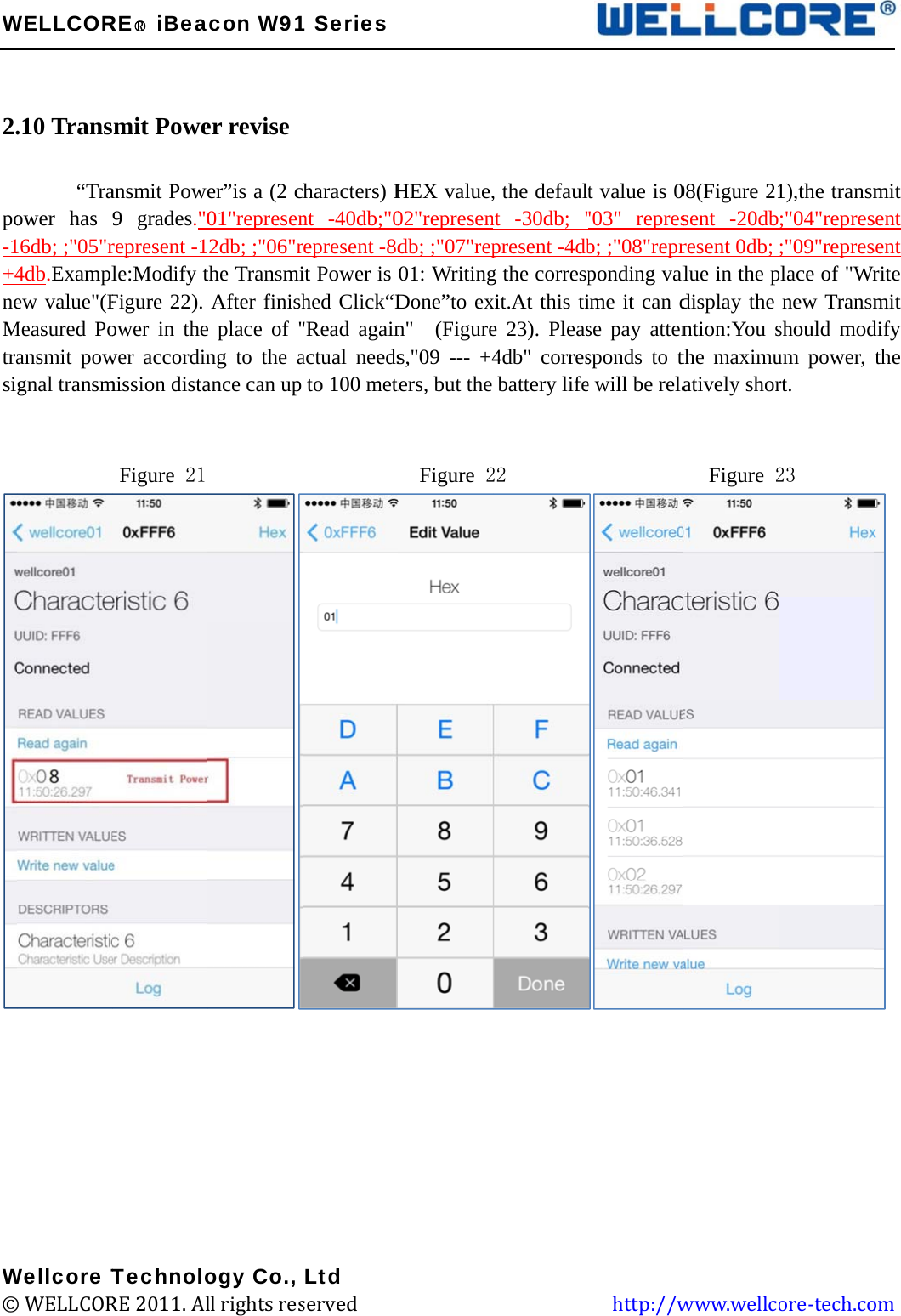 W  2.   po-1+4neMtrasi             W©WELLCOR.10 Trans     “Traower has 16db; ;&quot;05&quot;r4db.Examplew value&quot;(FMeasured Poansmit powgnal transm         Wellcore T© WELLCORRE○R iBeamit Poweansmit Powe9 grades.&quot;0represent -1le:Modify tFigure 22). ower in thewer accordinmission distaFigure 21 TechnoloRE 2011. Alacon W91er revise er”is a (2 c01&quot;represen2db; ;&quot;06&quot;rthe TransmiAfter finishe place of &quot;ng to the aance can up          ogy Co., ll rights res1 Seriesharacters) Hnt -40db;&quot;0represent -8dit Power is hed Click“D&quot;Read againactual needsto 100 met         Ltd served             HEX value,02&quot;represendb; ;&quot;07&quot;rep01: WritingDone”to exn&quot;  (Figures,&quot;09 --- +4ters, but the   Figure 2                   , the defaulnt -30db; &quot;present -4dbg the correspxit.At this tie 23). Pleas4db&quot; corresbattery life22                 t value is 0&quot;03&quot; represb; ;&quot;08&quot;reprponding valime it can dse pay attensponds to the will be rela           http://w08(Figure 21sent -20dbresent 0db; lue in the pdisplay the ntion:You sthe maximuatively shor  Figure 2www.wellc1),the transm;&quot;04&quot;repres;&quot;09&quot;represplace of &quot;Wrnew Transmshould modum power, rt. 23 ore-tech.co  mit sent sent rite mit dify the  om 