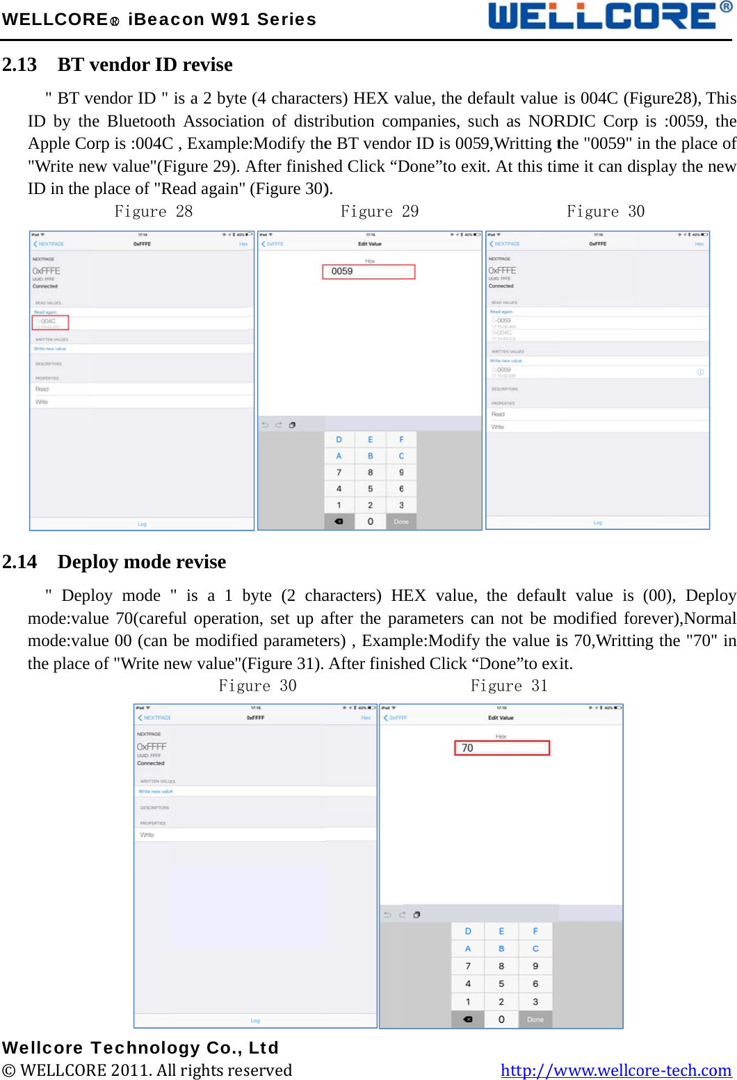 W2.2.W©WELLCOR.13  BT v&quot; BT vID by thApple Co&quot;Write neID in the .14  Dep&quot; Deplmode:valmode:valthe place Wellcore T© WELLCORRE○R iBeavendor IDvendor ID &quot; he Bluetoothorp is :004Cew value&quot;(Fplace of &quot;RFigure ploy modeloy mode lue 70(careflue 00 (can of &quot;Write nTechnoloRE 2011. Alacon W91D revise is a 2 byte h AssociatiC , ExampleFigure 29). ARead again&quot; 28       e revise &quot; is a 1 bful operatiobe modifienew value&quot;(Figuogy Co., ll rights res1 Series(4 characteon of distrie:Modify theAfter finish(Figure 30)         byte (2 chaon, set up aed parameteFigure 31). ure 30    Ltd served             ers) HEX vribution come BT vendohed Click “D).  Figure 2aracters) Hafter the paers) , ExampAfter finish                            alue, the dempanies, suor ID is 005Done”to exi29        EX value,arameters caple:Modify hed Click “D       F         efault value uch as NOR9,Writting tt. At this tim         the defaulan not be mthe value iDone”to exiigure 31   http://wis 004C (FRDIC Corpthe &quot;0059&quot; me it can diFigure 3lt value is modified fois 70,Writtinxit.  www.wellcFigure28), Tp is :0059, in the placeisplay the n0 (00), Deporever),Normng the &quot;70&quot;ore-tech.co  This the e of new loy mal &quot; in om 