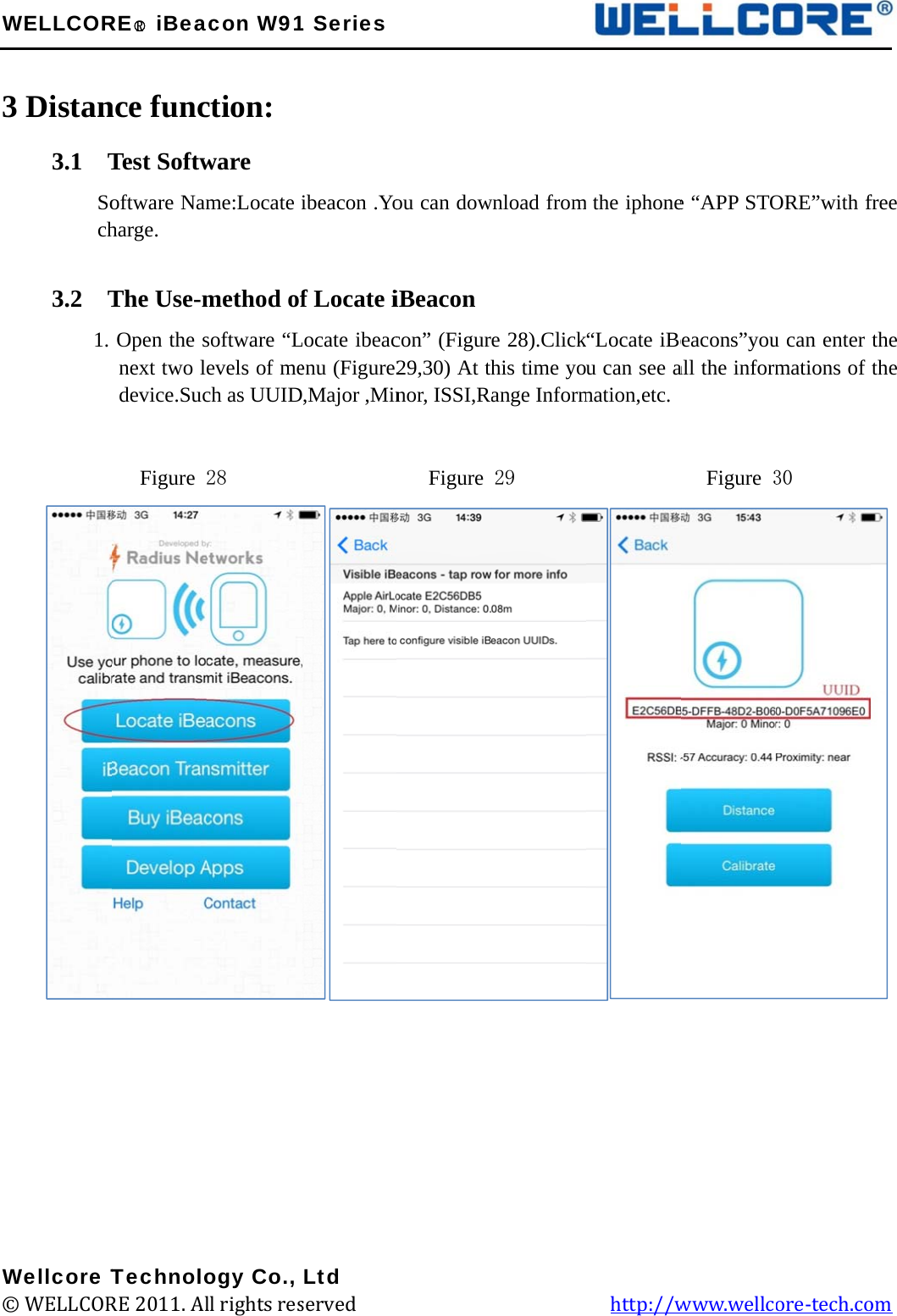 W 3         W©WELLCOR Distan3.1  T       Soch 3.2  T       1.               Wellcore T© WELLCORRE○R iBeance funcTest Softwoftware Namharge. The Use-mOpen the snext two ledevice.Suc  Figure TechnoloRE 2011. Alacon W91ction: ware me:Locate method ofsoftware “Levels of mech as UUID28        ogy Co., ll rights res1 Seriesibeacon .Yof Locate iLocate ibeacenu (Figure2D,Major ,Min         Ltd served             ou can dowiBeacon con” (Figur29,30) At thnor, ISSI,R   Figure                   wnload frome 28).Clickhis time yoange Inform29                m the iphone“Locate iBeu can see amation,etc.            http://we “APP STOeacons”youall the inform          Figure 3www.wellcORE”with fu can enter mations of 30 ore-tech.co  free the the  om 