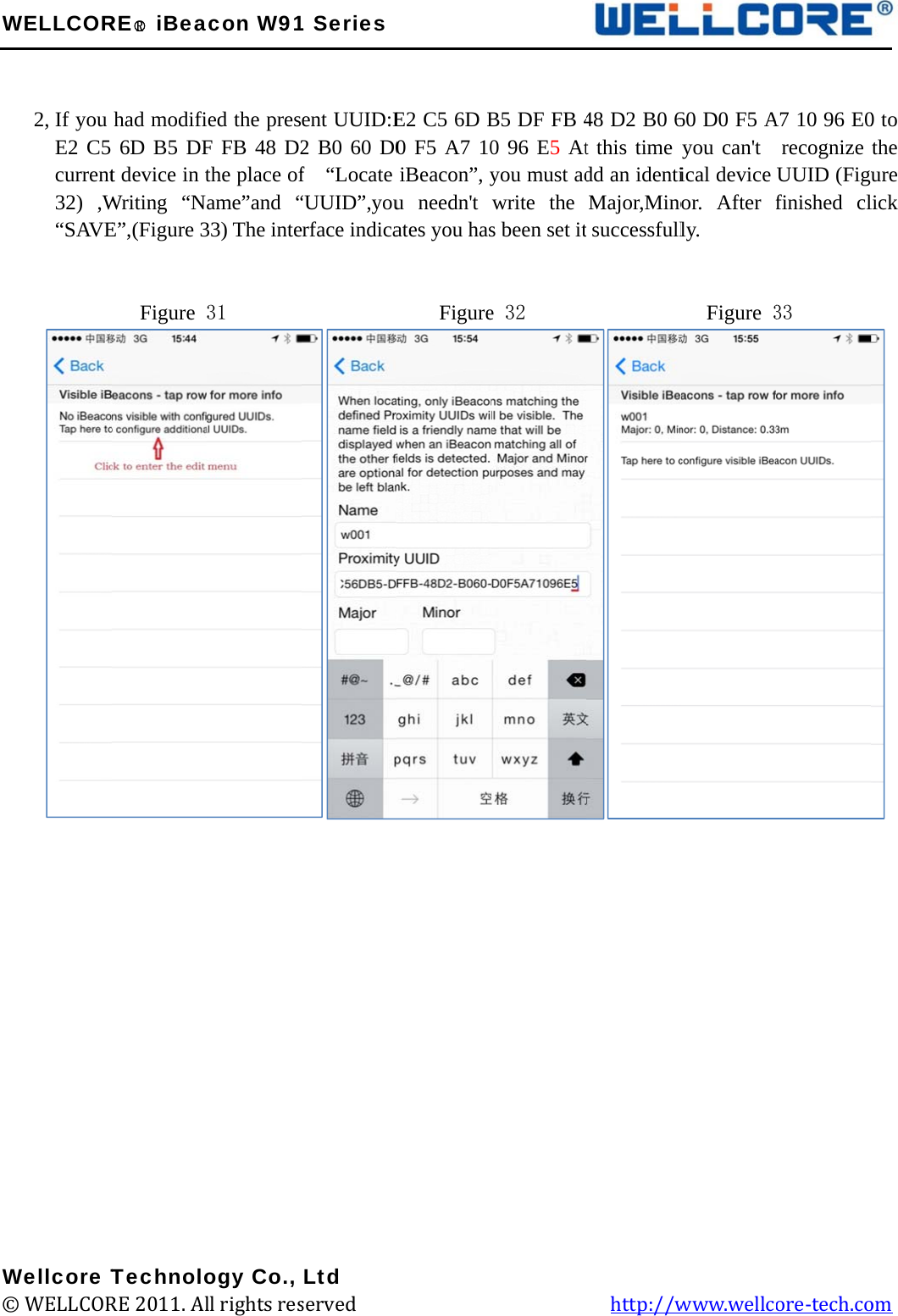 W  W©WELLCOR2, If you E2 C5 current32) ,W“SAVE         Wellcore T© WELLCORRE○R iBeahad modifi6D B5 DFt device in tWriting “NE”,(Figure 3  Figure TechnoloRE 2011. Alacon W91ied the presF FB 48 D2the place ofame”and “33) The inte31        ogy Co., ll rights res1 Seriesent UUID:E2 B0 60 D0f  “Locate “UUID”,youerface indica         Ltd served             E2 C5 6D B0 F5 A7 10iBeacon”, yu needn&apos;t ates you has    Figure                                   B5 DF FB 40 96 E5 Atyou must adwrite the s been set ite 32               48 D2 B0 6t this time ydd an identiMajor,Minot successfull           http://w60 D0 F5 Ayou can&apos;t  ical device or. After fly.   Figure 3www.wellcA7 10 96 E0recognize UUID (Figufinished cl33 ore-tech.co  0 to the ure lick  om 