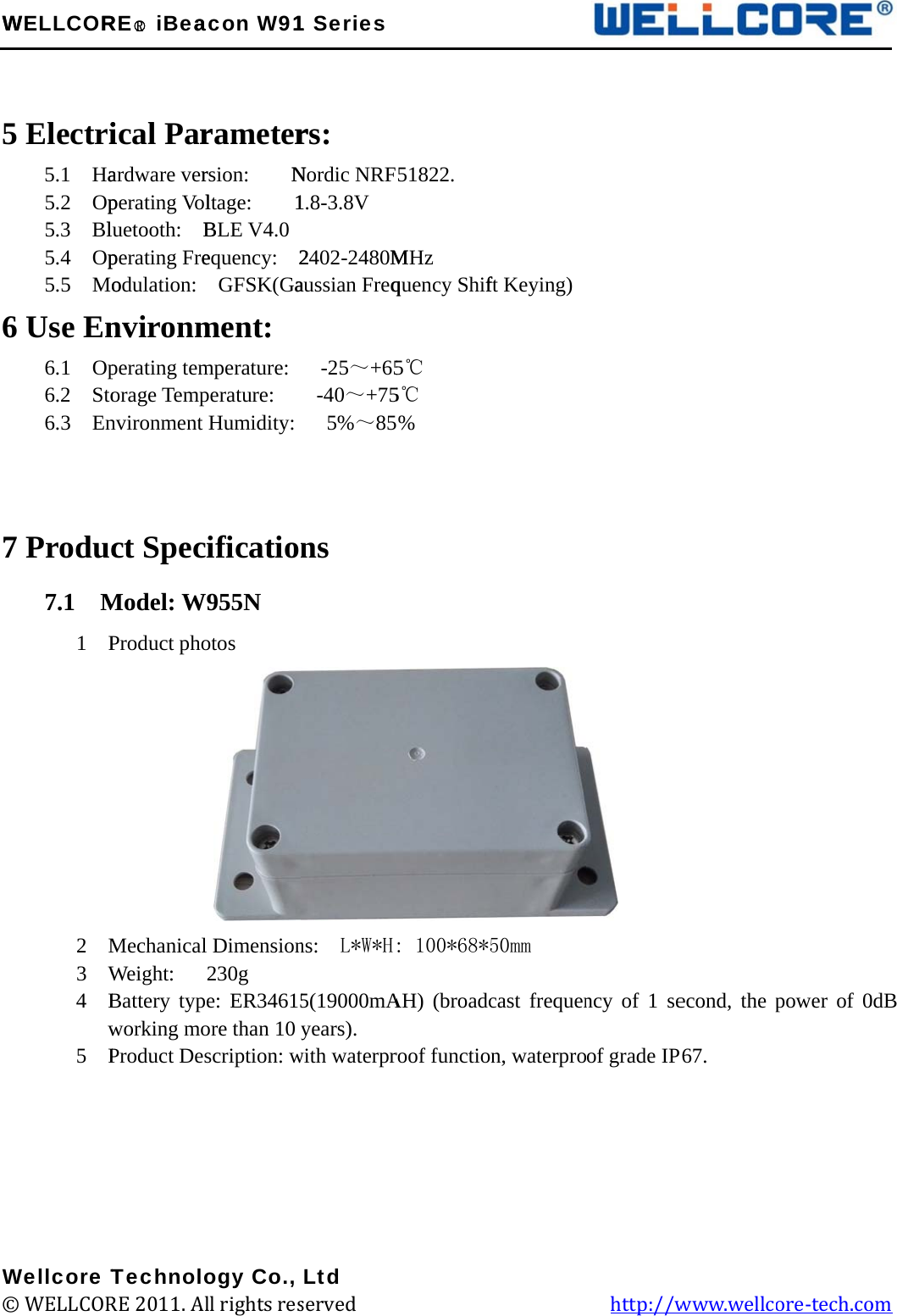 W 56 7W©WELLCOR Electri5.1  Ha5.2  Op5.3  Bl5.4  Op5.5  Mo6 Use En6.1  Op6.2  Sto6.3  En 7 Produc7.1  M1  P       2  M3  W4  Bw5  P    Wellcore T© WELLCORRE○R iBeaical Parardware verperating Volluetooth:  Bperating Freodulation: nvironmperating temorage Tempnvironment ct SpecModel: WProduct pho         MechanicalWeight:   Battery typworking moProduct DesTechnoloRE 2011. Alacon W91rameterrsion:    Nltage:    1BLE V4.0 equency:  2 GFSK(Gament: mperature:  perature:   Humidity: ification955N  otos  Dimension230g e: ER34615ore than 10 yscription: wogy Co., ll rights res1 Seriesrs: Nordic NRF1.8-3.8V 2402-2480MHzaussian Freq -25～+65 -40～+75  5%～85ns ns:  L*W*H5(19000mAyears). with waterprLtd served             51822. M quency Shif5℃ 5℃ % : 100*68*5AH) (broadcroof function                   ft Keying)50mm cast frequenn, waterpro          ncy of 1 seof grade IP  http://wecond, the p67. www.wellcpower of 0ore-tech.co  0dB om 