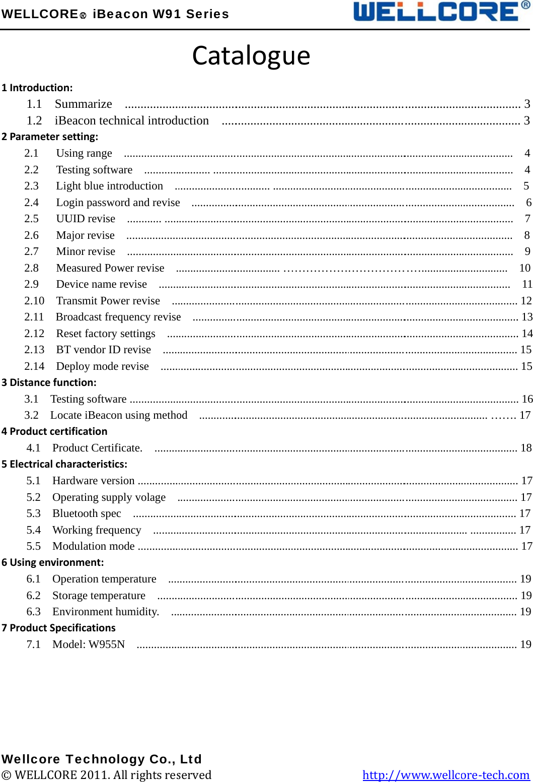 W1 2 3 4 5 6 7       W©WELLCORIntroduction1.1  Su1.2  iBParameter s2.1   Us2.2   Te2.3   Li2.4   Lo2.5   UU2.6   M2.7   M2.8   M2.9   De2.10  Tr2.11  Br2.12  Re2.13  BT2.14 DeDistance fun3.1  Test3.2  LocProduct cert4.1  ProElectrical ch5.1  Har5.2  Op5.3  Blu5.4  Wo5.5  MoUsing enviro6.1  Op6.2  Sto6.3  EnvProduct Spe7.1  MoWellcore T© WELLCORRE○R iBean: ummarize  eacon technsetting:  sing range   esting softwaght blue introgin passworUID revise   ajor revise   inor revise   easured Powevice name rransmit Poweroadcast freqeset factory sT vendor ID eploy mode rnction: ting softwarecate iBeacon tification oduct Certificaracteristicsrdware versierating suppuetooth spec orking frequeodulation moonment: eration temporage tempervironment huecifications odel: W955NTechnoloRE 2011. Alacon W91..................nical introdu...................are  ............roduction  ..rd and revise............ ..........................................wer revise  .revise  .......er revise  ...quency revisesettings  ....revise  ......revise  .......e .................using methocate.  .........s: ion ...............ply volage   . ................ency  .........ode ...............perature  ....ature  ........umidity.  ...N  ...............ogy Co., ll rights res1 SeriesCata...................uction  .................................... ............................e  ........................................................................................................................................e  ...............................................................................................od  .....................................................................................................................................................................................................................Ltd served             alogu........................................................................................ ....................................................................................................... …........................................................................................................................................................................................................................................................................................................................................................................                   ue ................................................................................................................................................................................………………........................................................................................................................................................................................................................................................................................................................................................................         ................................................................................................................................................................................………………........................................................................................................................................................................................................................................................................................................................................................................  http://w................................................................................................................................................................................……...................................................................................................................................................................................................................................................................................................................................................................................www.wellc........................................................................ .................. ................... .................. .................. .................. ................  .................  ................................................................................ ................................................. …….................................................................................. .................................................................................................................... ore-tech.co  . 3 . 3  4  4  5  6  7  8  9 10 11  12 . 13 . 14 15  15 . 16 17   18 . 17  17 17 17 . 17 19  19 19 19 om 