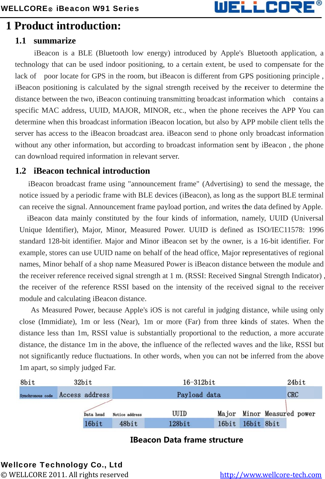 W W©WELLCOR1 Produ1.1 su     iBtechnololack of   iBeacon distance specific determinserver hawithout can dow1.2 iB  iBeanotice ican rec  iBeaUniquestandarexamplnames,the recethe recmodule   As close (distancdistancnot sig1m apa        Wellcore T© WELLCORRE○R iBeauct intrummarizeBeacon is aogy that canpoor locatpositioningbetween thMAC addrne when thias access toany other iwnload requiBeacon tecacon broadcissued by a ceive the sigacon data me Identifier)rd 128-bit ile, stores ca, Minor beheiver refereceiver of the and calculMeasured (Immidiate)ce less thance, the distanificantly rart, so simpl         TechnoloRE 2011. Alacon W91roductioe a BLE (Blun be used inte for GPS ig is calculahe two, iBearess, UUID,s broadcasto the iBeaconformationired informachnical incast frame periodic fragnal. Annoumainly cons), Major, Midentifier. Man use UUIDhalf of a shoence receivehe referencelating iBeacPower, bec), 1m or len 1m, RSSI ance 1m in teduce fluctuly judged F         ogy Co., ll rights res1 Serieson: uetooth lowndoor positin the roomated by the acon continu, MAJOR, t informatioon broadcas, but accordation in relentroductiousing &quot;annoame with Buncement frastituted by Minor, MeaMajor and MD name on bop name Meed signal stre RSSI basecon distanceause Appless (Near), value is suthe above, tuations. In ar.      IBeaLtd served             w energy) intioning, to am, but iBeacsignal strenuing transmMINOR, eton iBeacon lst area. iBeding to broaevant serveron ouncement BLE devicesame payloathe four kiasured PowMinor iBeacbehalf of theasured Powrength at 1 med on the ie. e&apos;s iOS is no1m or morubstantially the influencother wordacon Dat                   ntroduced ba certain exon is differngth receivmitting broadtc., when thlocation, bueacon send tadcast inforr. frame&quot; (Ads (iBeacon),ad portion, ainds of infower. UUID con set by the head offiwer is iBeacm. (RSSI: Rintensity ofot careful inre (Far) froproportionce of the refs, when youa frame s         by Apple&apos;s xtent, be useent from GPved by the rdcast informhe phone reut also by Ato phone onrmation sendvertising) as long as tand writes thormation, nis defined the owner, ce, Major recon distanceReceived Sinf the receivn judging dom three kial to the reflected wavu can not bestructure   http://wBluetooth ed to compPS positionreceiver to mation whiceceives the APP mobile nly broadcant by iBeacoto send thethe supporthe data definamely, UUas ISO/IECis a 16-bit epresentative between thngnal Strenved signal tdistance, whinds of stateduction, a ves and the e inferred frwww.wellcapplicationpensate for ning principdetermine ch  containAPP You cclient tells ast informaton , the phoe message, t BLE termiined by AppUID (UniverC11578: 19identifier. Fves of regiohe module angth Indicatoto the receihile using otes. When more accurlike, RSSI bfrom the aboore-tech.co  n, a the le , the ns a can the ion one  the inal ple. rsal 996 For onal and or) , ver nly the rate but ove om 