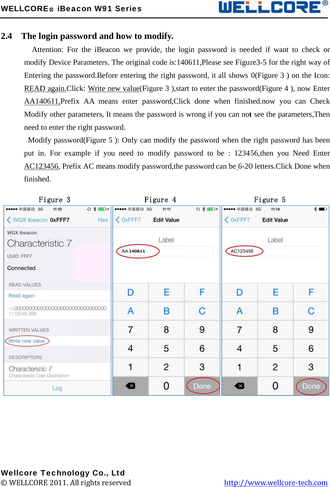 W 2.          W©WELLCOR.4  The l      AttmodifEnterREADAA14Modineed tModput inAC12finishFWellcore T© WELLCORRE○R iBealogin passtention: Forfy Device Pring the pasD again.Cli40611,Prefixfy other parto enter the dify passwon. For exam23456, Prefihed. Figure 3  TechnoloRE 2011. Alacon W91sword andr the iBeacParameters. sword.Befock: Write nx AA mearameters, Itright password(Figure 5mple if yoix AC mean         ogy Co., ll rights res1 Seriesd how to mcon we proThe originaore enteringnew value(Fans enter p means the word. 5 ): Only caou need to ns modify p        FLtd served             modify. ovide, the lal code is:1g the right pFigure 3 ),stpassword,Clpassword ian modify tmodify papassword,theFigure 4                     ogin passw40611,Pleaspassword, ittart to enterlick done ws wrong if yhe passworassword to e password                   word is neese see Figurt all shows the passwowhen finishyou can notrd when thebe : 12345can be 6-20           http://weded if wanre3-5 for th0(Figure 3 ord(Figure 4hed.now yot see the pae right passw56,then you0 letters.Cli Figure 5www.wellcnt to check he right way) on the Ic4 ), now Enou can Chearameters,Thword has beu Need Enck Done wh ore-tech.co  or y of on: nter eck hen een nter hen    om 