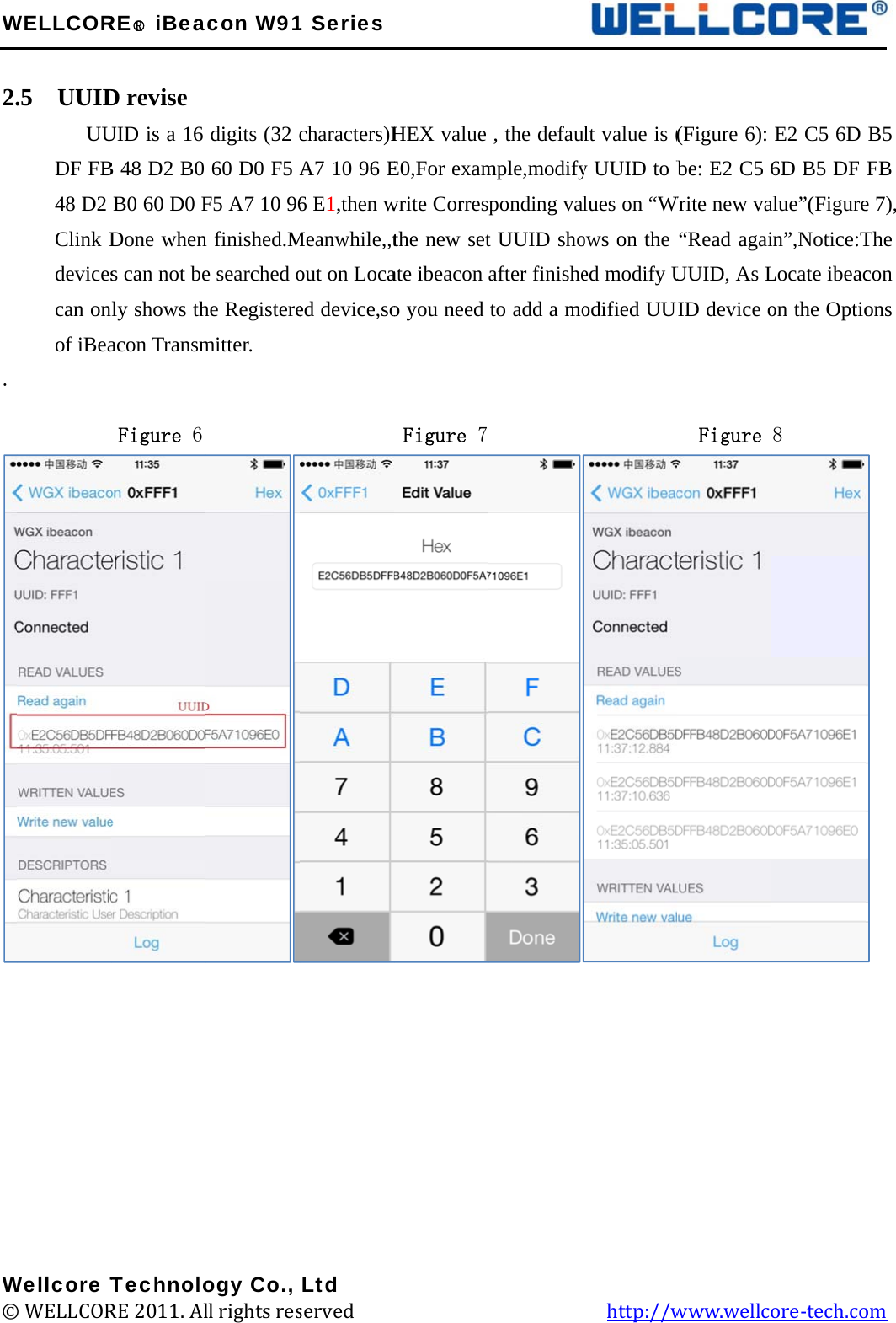 W 2.  .               W©WELLCOR.5  UUID      UUDF FB48 D2 Clink Ddevicescan onof iBea         Wellcore T© WELLCORRE○R iBeaD revise UID is a 16 B 48 D2 B0 B0 60 D0 FDone whens can not benly shows thacon TransmFigure 6 TechnoloRE 2011. Alacon W91digits (32 c60 D0 F5 AF5 A7 10 96n finished.Me searched ohe Registeremitter.          ogy Co., ll rights res1 Seriescharacters)HA7 10 96 E6 E1,then wMeanwhile,,tout on Locaed device,so         Ltd served             HEX value E0,For examwrite Corresthe new setate ibeacon o you need Figure 7                    , the defaumple,modifyponding vat UUID shoafter finisheto add a mo                  ult value is (y UUID to blues on “Wows on the ed modify Uodified UUI           http://w(Figure 6): be: E2 C5 6Write new va“Read agaiUUID, As LUID device o  Figure www.wellcE2 C5 6D 6D B5 DF alue”(Figurein”,Notice:TLocate ibeacon the Optio8      ore-tech.co  B5 FB e 7), The con ons  om 