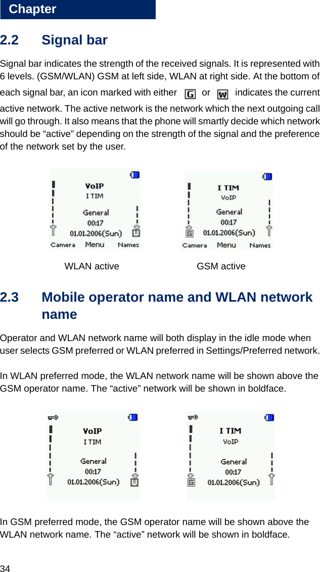 34Chapter22.2 Signal bar Signal bar indicates the strength of the received signals. It is represented with 6 levels. (GSM/WLAN) GSM at left side, WLAN at right side. At the bottom of each signal bar, an icon marked with either   or   indicates the current active network. The active network is the network which the next outgoing call will go through. It also means that the phone will smartly decide which network should be “active” depending on the strength of the signal and the preference of the network set by the user. WLAN active  GSM active2.3 Mobile operator name and WLAN network name Operator and WLAN network name will both display in the idle mode when user selects GSM preferred or WLAN preferred in Settings/Preferred network. In WLAN preferred mode, the WLAN network name will be shown above the GSM operator name. The “active” network will be shown in boldface.In GSM preferred mode, the GSM operator name will be shown above the WLAN network name. The “active” network will be shown in boldface.