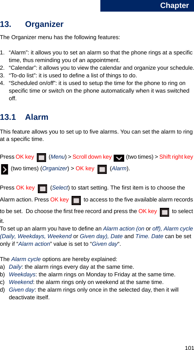 Chapter1011313. OrganizerThe Organizer menu has the following features:1. “Alarm”: it allows you to set an alarm so that the phone rings at a specific time, thus reminding you of an appointment.2. “Calendar”: it allows you to view the calendar and organize your schedule.3. “To-do list”: it is used to define a list of things to do.4. “Scheduled on/off”: it is used to setup the time for the phone to ring on specific time or switch on the phone automatically when it was switched off.13.1 AlarmThis feature allows you to set up to five alarms. You can set the alarm to ring at a specific time.Press OK key  (Menu) &gt; Scroll down key   (two times) &gt; Shift right key  (two times) (Organizer) &gt; OK key  (Alarm).Press OK key   (Select) to start setting. The first item is to choose the Alarm action. Press OK key   to access to the five available alarm records to be set.  Do choose the first free record and press the OK key   to select it. To set up an alarm you have to define an Alarm action (on or off), Alarm cycle (Daily, Weekdays, Weekend or Given day), Date and Time. Date can be set only if “Alarm action” value is set to “Given day“.The Alarm cycle options are hereby explained:a) Daily: the alarm rings every day at the same time.b) Weekdays: the alarm rings on Monday to Friday at the same time.c) Weekend: the alarm rings only on weekend at the same time.d) Given day: the alarm rings only once in the selected day, then it will deactivate itself.
