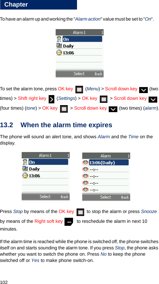 102Chapter13To have an alarm up and working the “Alarm action“ value must be set to “On“.       To set the alarm tone, press OK key  (Menu) &gt; Scroll down key   (two times) &gt; Shift right key  (Settings) &gt; OK key  &gt; Scroll down key   (four times) (tone) &gt; OK key  &gt; Scroll down key   (two times) (alarm).13.2 When the alarm time expires The phone will sound an alert tone, and shows Alarm and the Time on the display.      Press Stop by means of the OK key   to stop the alarm or press Snooze by means of the Right soft key    to reschedule the alarm in next 10 minutes.If the alarm time is reached while the phone is switched off, the phone switches itself on and starts sounding the alarm tone. If you press Stop, the phone asks whether you want to switch the phone on. Press No to keep the phone switched off or Yes to make phone switch-on.