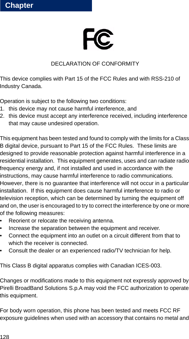 128Chapter18DECLARATION OF CONFORMITYThis device complies with Part 15 of the FCC Rules and with RSS-210 of Industry Canada.Operation is subject to the following two conditions:1. this device may not cause harmful interference, and 2. this device must accept any interference received, including interference that may cause undesired operation.This equipment has been tested and found to comply with the limits for a Class B digital device, pursuant to Part 15 of the FCC Rules.  These limits are designed to provide reasonable protection against harmful interference in a residential installation.  This equipment generates, uses and can radiate radio frequency energy and, if not installed and used in accordance with the instructions, may cause harmful interference to radio communications.  However, there is no guarantee that interference will not occur in a particular installation.  If this equipment does cause harmful interference to radio or television reception, which can be determined by turning the equipment off and on, the user is encouraged to try to correct the interference by one or more of the following measures:• Reorient or relocate the receiving antenna.• Increase the separation between the equipment and receiver.• Connect the equipment into an outlet on a circuit different from that to which the receiver is connected.• Consult the dealer or an experienced radio/TV technician for help.This Class B digital apparatus complies with Canadian ICES-003.Changes or modifications made to this equipment not expressly approved by Pirelli BroadBand Solutions S.p.A may void the FCC authorization to operate this equipment.For body worn operation, this phone has been tested and meets FCC RF exposure guidelines when used with an accessory that contains no metal and 