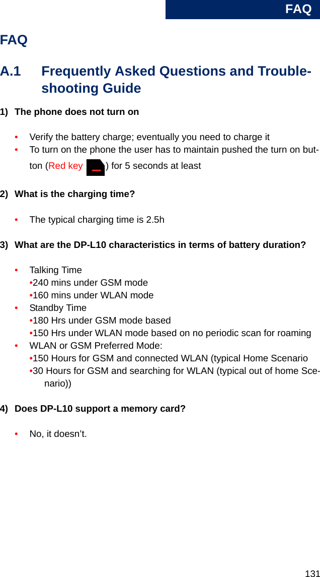 FAQ131AFAQA.1 Frequently Asked Questions and Trouble-shooting Guide1) The phone does not turn on•Verify the battery charge; eventually you need to charge it•To turn on the phone the user has to maintain pushed the turn on but-ton (Red key  ) for 5 seconds at least2) What is the charging time?•The typical charging time is 2.5h3) What are the DP-L10 characteristics in terms of battery duration?•Talking Time•240 mins under GSM mode•160 mins under WLAN mode•Standby Time•180 Hrs under GSM mode based •150 Hrs under WLAN mode based on no periodic scan for roaming•WLAN or GSM Preferred Mode:•150 Hours for GSM and connected WLAN (typical Home Scenario•30 Hours for GSM and searching for WLAN (typical out of home Sce-nario))4) Does DP-L10 support a memory card?•No, it doesn’t.