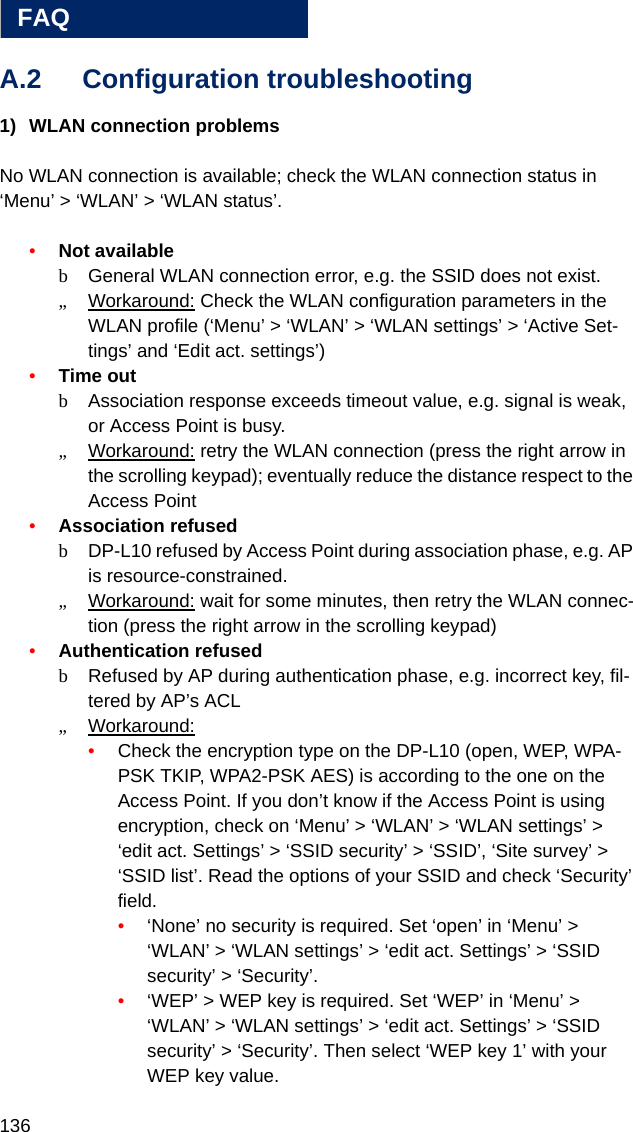 136FAQAA.2 Configuration troubleshooting1) WLAN connection problems No WLAN connection is available; check the WLAN connection status in ‘Menu’ &gt; ‘WLAN’ &gt; ‘WLAN status’. •Not availablebGeneral WLAN connection error, e.g. the SSID does not exist.„Workaround: Check the WLAN configuration parameters in the WLAN profile (‘Menu’ &gt; ‘WLAN’ &gt; ‘WLAN settings’ &gt; ‘Active Set-tings’ and ‘Edit act. settings’)•Time outbAssociation response exceeds timeout value, e.g. signal is weak, or Access Point is busy.„Workaround: retry the WLAN connection (press the right arrow in the scrolling keypad); eventually reduce the distance respect to the Access Point•Association refusedbDP-L10 refused by Access Point during association phase, e.g. AP is resource-constrained.„Workaround: wait for some minutes, then retry the WLAN connec-tion (press the right arrow in the scrolling keypad)•Authentication refusedbRefused by AP during authentication phase, e.g. incorrect key, fil-tered by AP’s ACL„Workaround: •Check the encryption type on the DP-L10 (open, WEP, WPA-PSK TKIP, WPA2-PSK AES) is according to the one on the Access Point. If you don’t know if the Access Point is using encryption, check on ‘Menu’ &gt; ‘WLAN’ &gt; ‘WLAN settings’ &gt; ‘edit act. Settings’ &gt; ‘SSID security’ &gt; ‘SSID’, ‘Site survey’ &gt; ‘SSID list’. Read the options of your SSID and check ‘Security’ field.•‘None’ no security is required. Set ‘open’ in ‘Menu’ &gt; ‘WLAN’ &gt; ‘WLAN settings’ &gt; ‘edit act. Settings’ &gt; ‘SSID security’ &gt; ‘Security’.•‘WEP’ &gt; WEP key is required. Set ‘WEP’ in ‘Menu’ &gt; ‘WLAN’ &gt; ‘WLAN settings’ &gt; ‘edit act. Settings’ &gt; ‘SSID security’ &gt; ‘Security’. Then select ‘WEP key 1’ with your WEP key value.