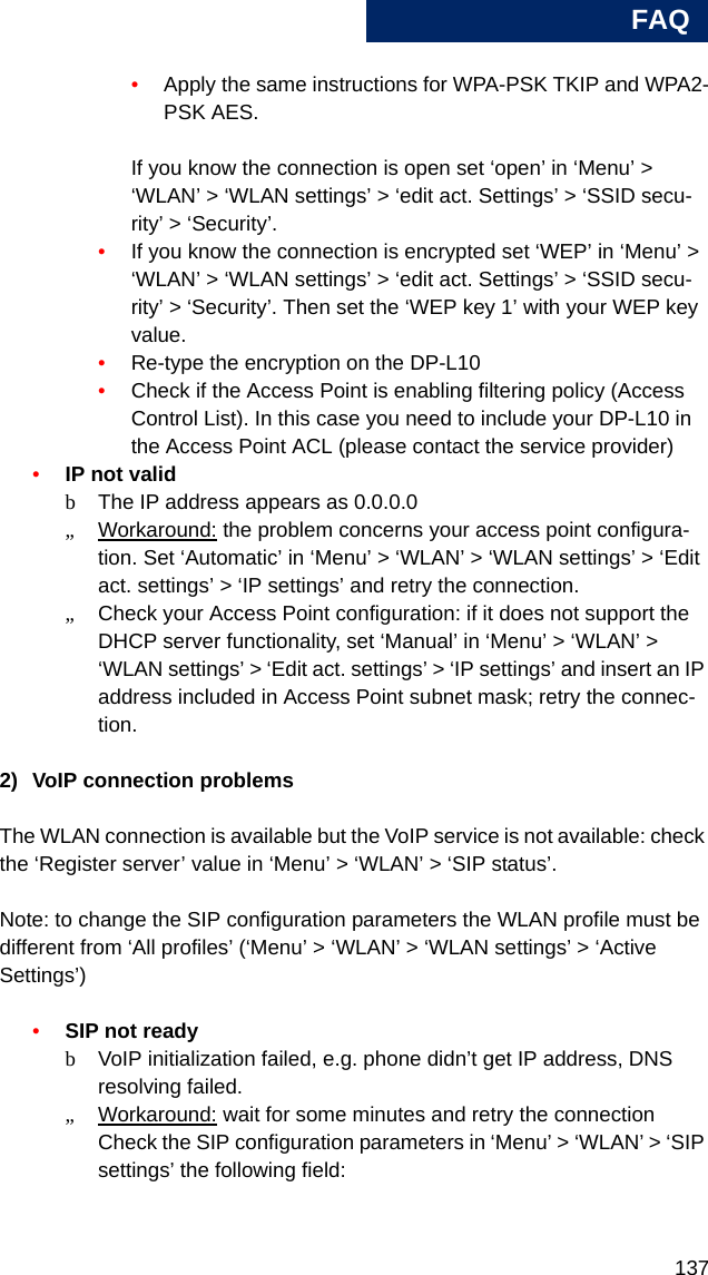 FAQ137A•Apply the same instructions for WPA-PSK TKIP and WPA2-PSK AES.If you know the connection is open set ‘open’ in ‘Menu’ &gt; ‘WLAN’ &gt; ‘WLAN settings’ &gt; ‘edit act. Settings’ &gt; ‘SSID secu-rity’ &gt; ‘Security’.•If you know the connection is encrypted set ‘WEP’ in ‘Menu’ &gt; ‘WLAN’ &gt; ‘WLAN settings’ &gt; ‘edit act. Settings’ &gt; ‘SSID secu-rity’ &gt; ‘Security’. Then set the ‘WEP key 1’ with your WEP key value.•Re-type the encryption on the DP-L10•Check if the Access Point is enabling filtering policy (Access Control List). In this case you need to include your DP-L10 in the Access Point ACL (please contact the service provider)•IP not validbThe IP address appears as 0.0.0.0 „Workaround: the problem concerns your access point configura-tion. Set ‘Automatic’ in ‘Menu’ &gt; ‘WLAN’ &gt; ‘WLAN settings’ &gt; ‘Edit act. settings’ &gt; ‘IP settings’ and retry the connection.„Check your Access Point configuration: if it does not support the DHCP server functionality, set ‘Manual’ in ‘Menu’ &gt; ‘WLAN’ &gt; ‘WLAN settings’ &gt; ‘Edit act. settings’ &gt; ‘IP settings’ and insert an IP address included in Access Point subnet mask; retry the connec-tion.2) VoIP connection problemsThe WLAN connection is available but the VoIP service is not available: check the ‘Register server’ value in ‘Menu’ &gt; ‘WLAN’ &gt; ‘SIP status’. Note: to change the SIP configuration parameters the WLAN profile must be different from ‘All profiles’ (‘Menu’ &gt; ‘WLAN’ &gt; ‘WLAN settings’ &gt; ‘Active Settings’)•SIP not readybVoIP initialization failed, e.g. phone didn’t get IP address, DNS resolving failed.„Workaround: wait for some minutes and retry the connectionCheck the SIP configuration parameters in ‘Menu’ &gt; ‘WLAN’ &gt; ‘SIP settings’ the following field: