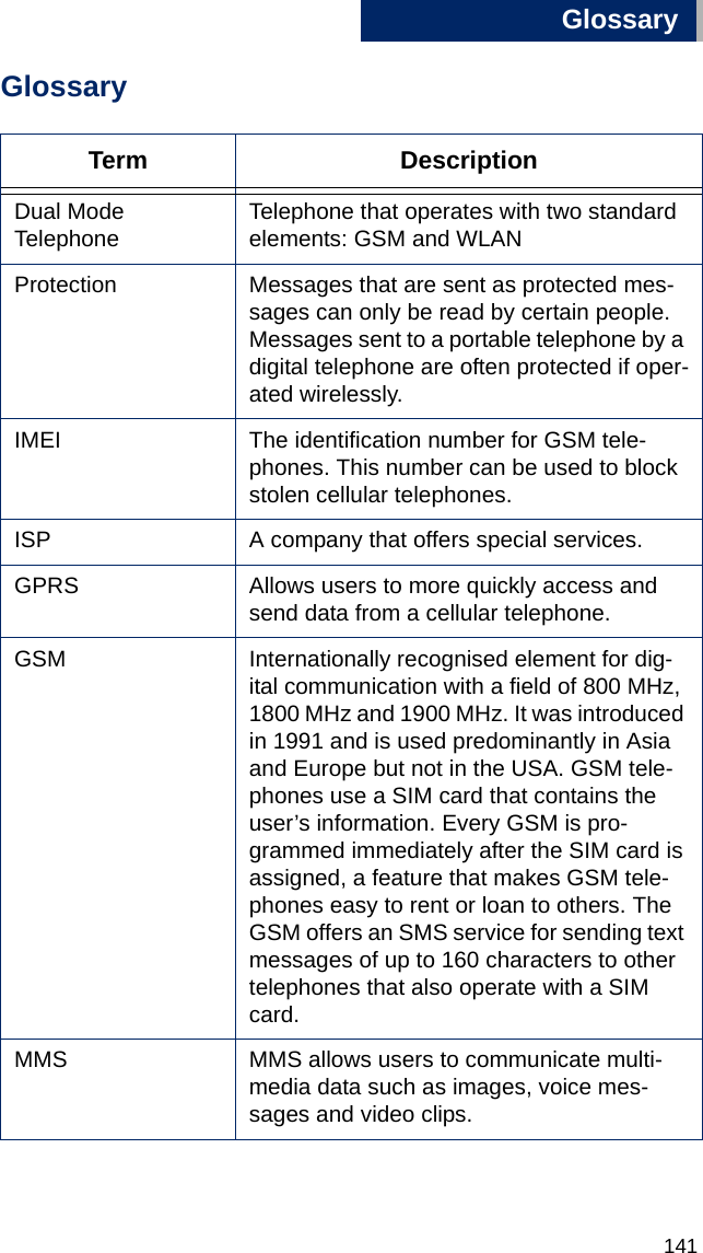 Glossary141BGlossaryTerm DescriptionDual Mode Telephone Telephone that operates with two standard elements: GSM and WLANProtection Messages that are sent as protected mes-sages can only be read by certain people. Messages sent to a portable telephone by a digital telephone are often protected if oper-ated wirelessly. IMEI The identification number for GSM tele-phones. This number can be used to block stolen cellular telephones. ISP A company that offers special services.GPRS Allows users to more quickly access and send data from a cellular telephone.GSM Internationally recognised element for dig-ital communication with a field of 800 MHz, 1800 MHz and 1900 MHz. It was introduced in 1991 and is used predominantly in Asia and Europe but not in the USA. GSM tele-phones use a SIM card that contains the user’s information. Every GSM is pro-grammed immediately after the SIM card is assigned, a feature that makes GSM tele-phones easy to rent or loan to others. The GSM offers an SMS service for sending text messages of up to 160 characters to other telephones that also operate with a SIM card. MMS MMS allows users to communicate multi-media data such as images, voice mes-sages and video clips. 