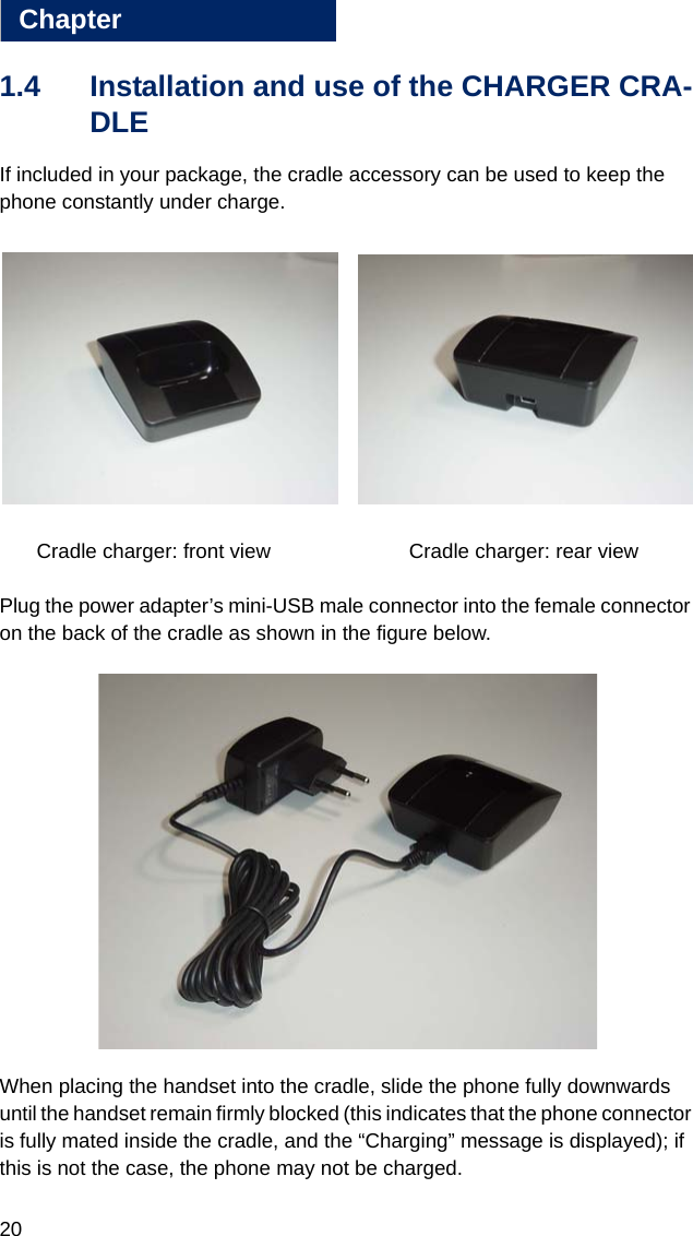 20Chapter11.4 Installation and use of the CHARGER CRA-DLEIf included in your package, the cradle accessory can be used to keep the phone constantly under charge.  Cradle charger: front view     Cradle charger: rear viewPlug the power adapter’s mini-USB male connector into the female connector on the back of the cradle as shown in the figure below.When placing the handset into the cradle, slide the phone fully downwards until the handset remain firmly blocked (this indicates that the phone connector is fully mated inside the cradle, and the “Charging” message is displayed); if this is not the case, the phone may not be charged.