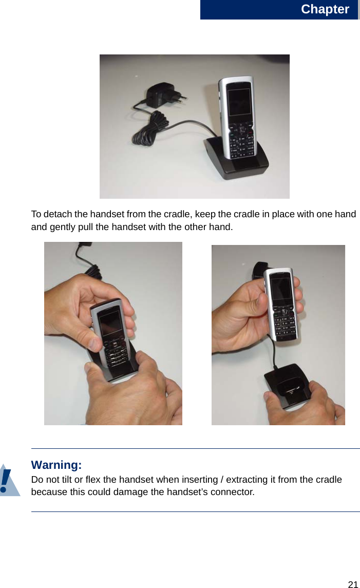 Chapter211To detach the handset from the cradle, keep the cradle in place with one hand and gently pull the handset with the other hand.Warning:Do not tilt or flex the handset when inserting / extracting it from the cradle because this could damage the handset’s connector. 