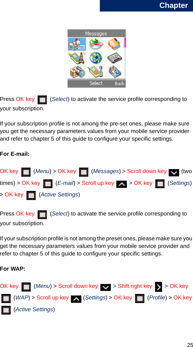 Chapter251Press OK key  (Select) to activate the service profile corresponding to your subscription.If your subscription profile is not among the pre-set ones, please make sure you get the necessary parameters values from your mobile service provider and refer to chapter 5 of this guide to configure your specific settings.For E-mail:OK key  (Menu) &gt; OK key   (Messages) &gt; Scroll down key   (two times) &gt; OK key   (E-mail) &gt; Scroll up key  &gt; OK key   (Settings) &gt; OK key   (Active Settings)Press OK key  (Select) to activate the service profile corresponding to your subscription.If your subscription profile is not among the preset ones, please make sure you get the necessary parameters values from your mobile service provider and refer to chapter 5 of this guide to configure your specific settings.For WAP:OK key  (Menu) &gt; Scroll down key  &gt; Shift right key   &gt; OK key  (WAP) &gt; Scroll up key   (Settings) &gt; OK key  (Profile) &gt; OK key  (Active Settings)