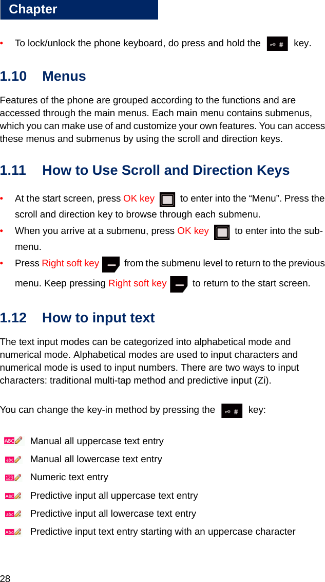 28Chapter1•To lock/unlock the phone keyboard, do press and hold the   key.1.10 MenusFeatures of the phone are grouped according to the functions and are accessed through the main menus. Each main menu contains submenus, which you can make use of and customize your own features. You can access these menus and submenus by using the scroll and direction keys. 1.11 How to Use Scroll and Direction Keys•At the start screen, press OK key   to enter into the “Menu”. Press the scroll and direction key to browse through each submenu. •When you arrive at a submenu, press OK key   to enter into the sub-menu. •Press Right soft key   from the submenu level to return to the previous menu. Keep pressing Right soft key   to return to the start screen.1.12 How to input text The text input modes can be categorized into alphabetical mode and numerical mode. Alphabetical modes are used to input characters and numerical mode is used to input numbers. There are two ways to input characters: traditional multi-tap method and predictive input (Zi). You can change the key-in method by pressing the   key: Manual all uppercase text entry Manual all lowercase text entry Numeric text entry Predictive input all uppercase text entry Predictive input all lowercase text entry Predictive input text entry starting with an uppercase character