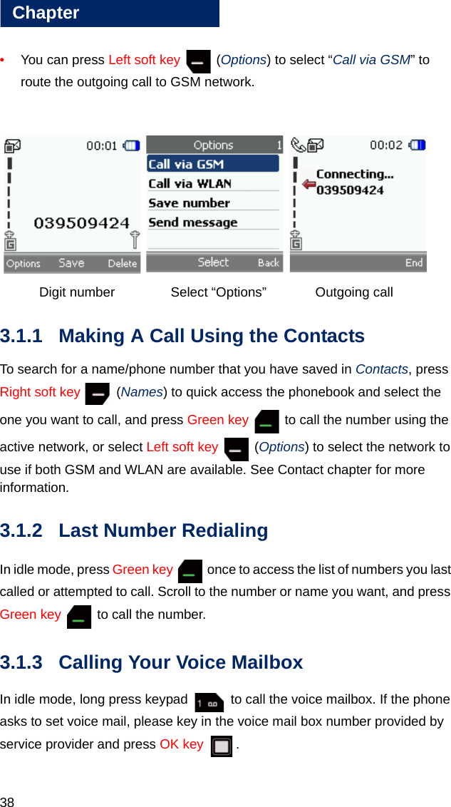 38Chapter3•You can press Left soft key  (Options) to select “Call via GSM” to route the outgoing call to GSM network.     Digit number    Select “Options” Outgoing call3.1.1 Making A Call Using the ContactsTo search for a name/phone number that you have saved in Contacts, press Right soft key  (Names) to quick access the phonebook and select the one you want to call, and press Green key   to call the number using the active network, or select Left soft key  (Options) to select the network to use if both GSM and WLAN are available. See Contact chapter for more information. 3.1.2 Last Number RedialingIn idle mode, press Green key   once to access the list of numbers you last called or attempted to call. Scroll to the number or name you want, and press Green key   to call the number.3.1.3 Calling Your Voice MailboxIn idle mode, long press keypad   to call the voice mailbox. If the phone asks to set voice mail, please key in the voice mail box number provided by service provider and press OK key .