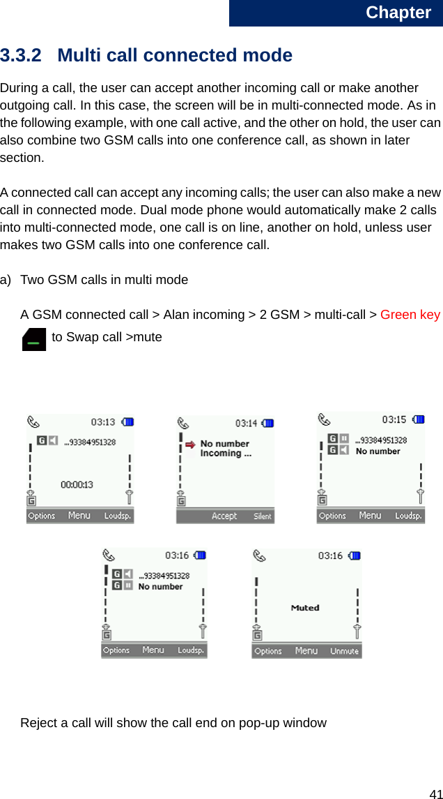 Chapter4133.3.2 Multi call connected modeDuring a call, the user can accept another incoming call or make another outgoing call. In this case, the screen will be in multi-connected mode. As in the following example, with one call active, and the other on hold, the user can also combine two GSM calls into one conference call, as shown in later section.A connected call can accept any incoming calls; the user can also make a new call in connected mode. Dual mode phone would automatically make 2 calls into multi-connected mode, one call is on line, another on hold, unless user makes two GSM calls into one conference call.a) Two GSM calls in multi modeA GSM connected call &gt; Alan incoming &gt; 2 GSM &gt; multi-call &gt; Green key  to Swap call &gt;muteReject a call will show the call end on pop-up window