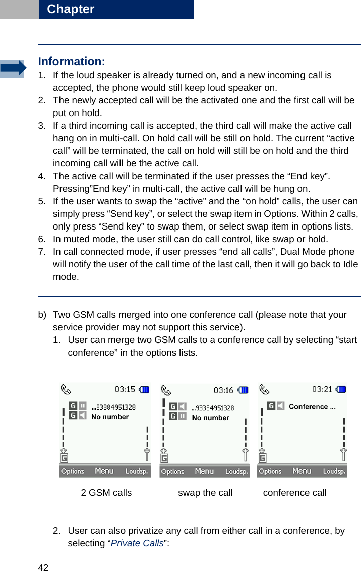 42Chapter3b) Two GSM calls merged into one conference call (please note that your service provider may not support this service).1. User can merge two GSM calls to a conference call by selecting “start conference” in the options lists.     2 GSM calls         swap the call     conference call                           2. User can also privatize any call from either call in a conference, by selecting “Private Calls”:Information:1. If the loud speaker is already turned on, and a new incoming call is accepted, the phone would still keep loud speaker on.2. The newly accepted call will be the activated one and the first call will be put on hold.3. If a third incoming call is accepted, the third call will make the active call hang on in multi-call. On hold call will be still on hold. The current “active call” will be terminated, the call on hold will still be on hold and the third incoming call will be the active call.4. The active call will be terminated if the user presses the “End key”. Pressing”End key” in multi-call, the active call will be hung on. 5. If the user wants to swap the “active” and the “on hold” calls, the user can simply press “Send key”, or select the swap item in Options. Within 2 calls, only press “Send key” to swap them, or select swap item in options lists. 6. In muted mode, the user still can do call control, like swap or hold.7. In call connected mode, if user presses “end all calls”, Dual Mode phone will notify the user of the call time of the last call, then it will go back to Idle mode.