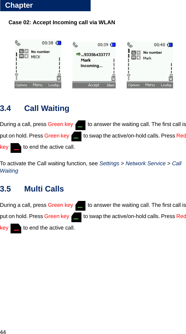 44Chapter3Case 02: Accept Incoming call via WLAN3.4 Call WaitingDuring a call, press Green key   to answer the waiting call. The first call is put on hold. Press Green key   to swap the active/on-hold calls. Press Red key   to end the active call.To activate the Call waiting function, see Settings &gt; Network Service &gt; Call Waiting3.5 Multi CallsDuring a call, press Green key   to answer the waiting call. The first call is put on hold. Press Green key   to swap the active/on-hold calls. Press Red key   to end the active call.