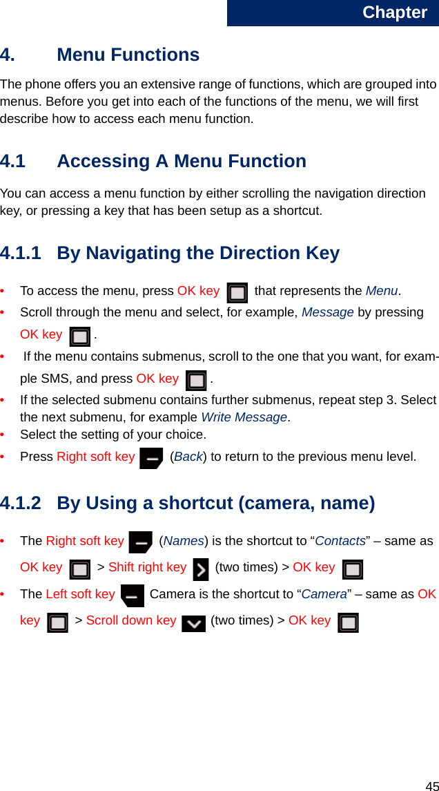 Chapter4544. Menu FunctionsThe phone offers you an extensive range of functions, which are grouped into menus. Before you get into each of the functions of the menu, we will first describe how to access each menu function. 4.1 Accessing A Menu FunctionYou can access a menu function by either scrolling the navigation direction key, or pressing a key that has been setup as a shortcut. 4.1.1 By Navigating the Direction Key•To access the menu, press OK key   that represents the Menu.•Scroll through the menu and select, for example, Message by pressing OK key . • If the menu contains submenus, scroll to the one that you want, for exam-ple SMS, and press OK key .•If the selected submenu contains further submenus, repeat step 3. Select the next submenu, for example Write Message.•Select the setting of your choice.•Press Right soft key  (Back) to return to the previous menu level.4.1.2 By Using a shortcut (camera, name)•The Right soft key  (Names) is the shortcut to “Contacts” – same as OK key  &gt; Shift right key   (two times) &gt; OK key •The Left soft key   Camera is the shortcut to “Camera” – same as OK key  &gt; Scroll down key   (two times) &gt; OK key 