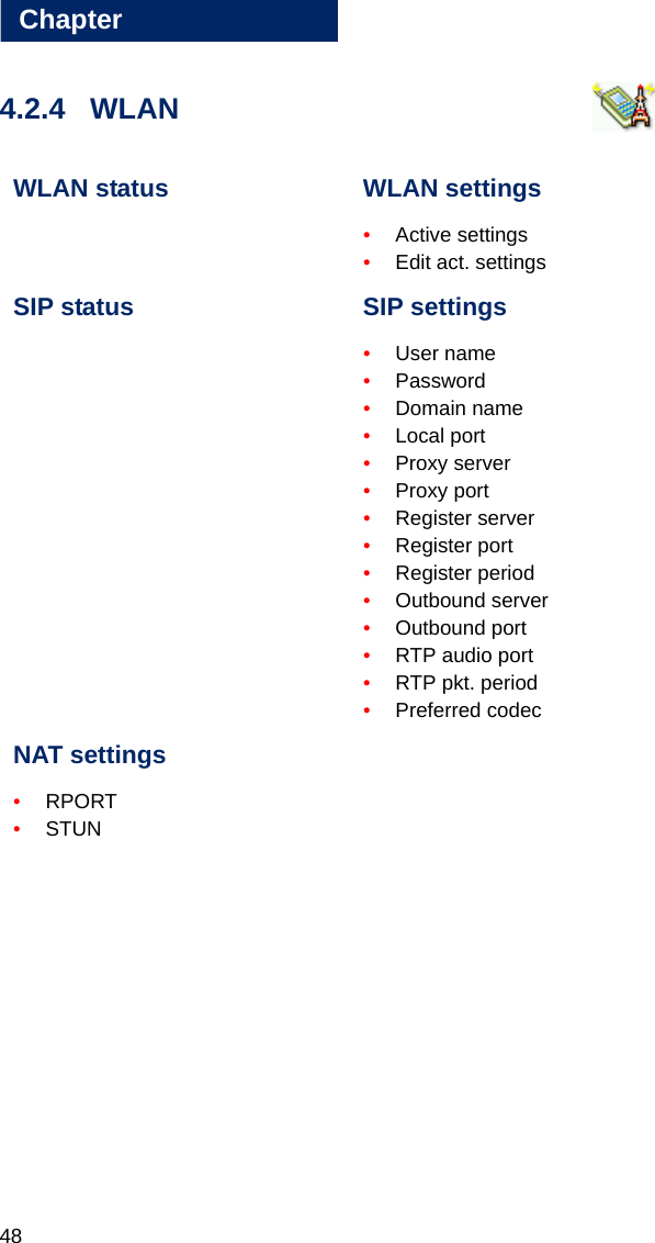 48Chapter44.2.4 WLAN  WLAN status WLAN settings•Active settings•Edit act. settingsSIP status SIP settings•User name•Password•Domain name•Local port•Proxy server•Proxy port•Register server•Register port•Register period•Outbound server•Outbound port•RTP audio port •RTP pkt. period •Preferred codecNAT settings•RPORT•STUN
