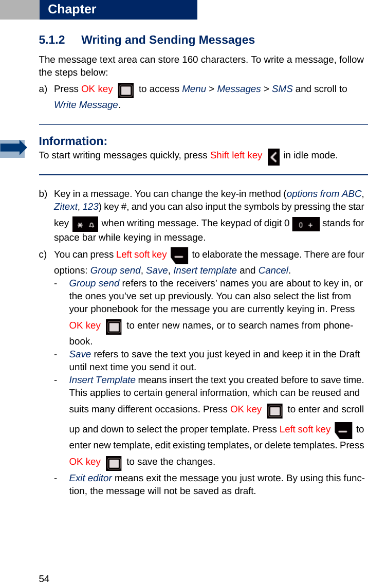 54Chapter55.1.2 Writing and Sending MessagesThe message text area can store 160 characters. To write a message, follow the steps below:a) Press OK key  to access Menu &gt; Messages &gt; SMS and scroll to Write Message.b) Key in a message. You can change the key-in method (options from ABC, Zitext, 123) key #, and you can also input the symbols by pressing the star key   when writing message. The keypad of digit 0   stands for space bar while keying in message. c) You can press Left soft key   to elaborate the message. There are four options: Group send, Save, Insert template and Cancel. -Group send refers to the receivers’ names you are about to key in, or the ones you’ve set up previously. You can also select the list from your phonebook for the message you are currently keying in. Press OK key   to enter new names, or to search names from phone-book. -Save refers to save the text you just keyed in and keep it in the Draft until next time you send it out.-Insert Template means insert the text you created before to save time. This applies to certain general information, which can be reused and suits many different occasions. Press OK key   to enter and scroll up and down to select the proper template. Press Left soft key   to enter new template, edit existing templates, or delete templates. Press OK key   to save the changes. -Exit editor means exit the message you just wrote. By using this func-tion, the message will not be saved as draft.Information:To start writing messages quickly, press Shift left key   in idle mode.