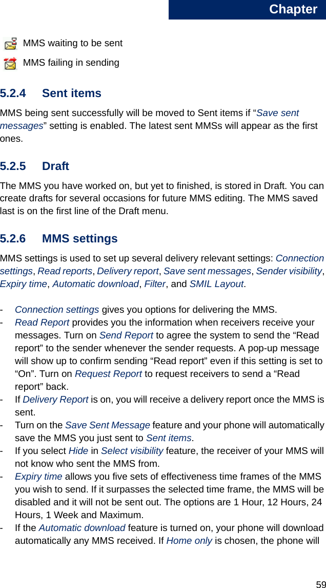 Chapter595 MMS waiting to be sent MMS failing in sending5.2.4 Sent items MMS being sent successfully will be moved to Sent items if “Save sent messages” setting is enabled. The latest sent MMSs will appear as the first ones.5.2.5 DraftThe MMS you have worked on, but yet to finished, is stored in Draft. You can create drafts for several occasions for future MMS editing. The MMS saved last is on the first line of the Draft menu.5.2.6 MMS settingsMMS settings is used to set up several delivery relevant settings: Connection settings, Read reports, Delivery report, Save sent messages, Sender visibility, Expiry time, Automatic download, Filter, and SMIL Layout. -Connection settings gives you options for delivering the MMS. -Read Report provides you the information when receivers receive your messages. Turn on Send Report to agree the system to send the “Read report” to the sender whenever the sender requests. A pop-up message will show up to confirm sending “Read report” even if this setting is set to “On”. Turn on Request Report to request receivers to send a “Read report” back. -If Delivery Report is on, you will receive a delivery report once the MMS is sent. - Turn on the Save Sent Message feature and your phone will automatically save the MMS you just sent to Sent items.- If you select Hide in Select visibility feature, the receiver of your MMS will not know who sent the MMS from. -Expiry time allows you five sets of effectiveness time frames of the MMS you wish to send. If it surpasses the selected time frame, the MMS will be disabled and it will not be sent out. The options are 1 Hour, 12 Hours, 24 Hours, 1 Week and Maximum. - If the Automatic download feature is turned on, your phone will download automatically any MMS received. If Home only is chosen, the phone will 