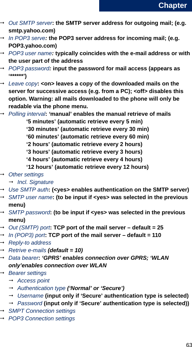 Chapter635Out SMTP server: the SMTP server address for outgoing mail; (e.g. smtp.yahoo.com)In POP3 serve: the POP3 server address for incoming mail; (e.g. POP3.yahoo.com)POP3 user name: typically coincides with the e-mail address or with the user part of the addressPOP3 password: input the password for mail access (appears as ‘******’)Leave copy: &lt;on&gt; leaves a copy of the downloaded mails on the server for successive access (e.g. from a PC); &lt;off&gt; disables this option. Warning: all mails downloaded to the phone will only be readable via the phone menu. Polling interval: ‘manual’ enables the manual retrieve of mails‘5 minutes’ (automatic retrieve every 5 min)‘30 minutes’ (automatic retrieve every 30 min)‘60 minutes’ (automatic retrieve every 60 min)‘2 hours’ (automatic retrieve every 2 hours)‘3 hours’ (automatic retrieve every 3 hours)‘4 hours’ (automatic retrieve every 4 hours)‘12 hours’ (automatic retrieve every 12 hours)Other settingsIncl. SignatureUse SMTP auth: (&lt;yes&gt; enables authentication on the SMTP server)SMTP user name: (to be input if &lt;yes&gt; was selected in the previous menu)SMTP password: (to be input if &lt;yes&gt; was selected in the previous menu)Out (SMTP) port: TCP port of the mail server – default = 25In (POP3) port: TCP port of the mail server – default = 110Reply-to addressRetrive e-mails (default = 10)Data bearer: ‘GPRS’ enables connection over GPRS; ‘WLAN only’enables connection over WLANBearer settingsAccess pointAuthentication type (‘Normal’ or ‘Secure’)Username (input only if ‘Secure’ authentication type is selected)Password (input only if ‘Secure’ authentication type is selected)) SMPT Connection settingsPOP3 Connection settings
