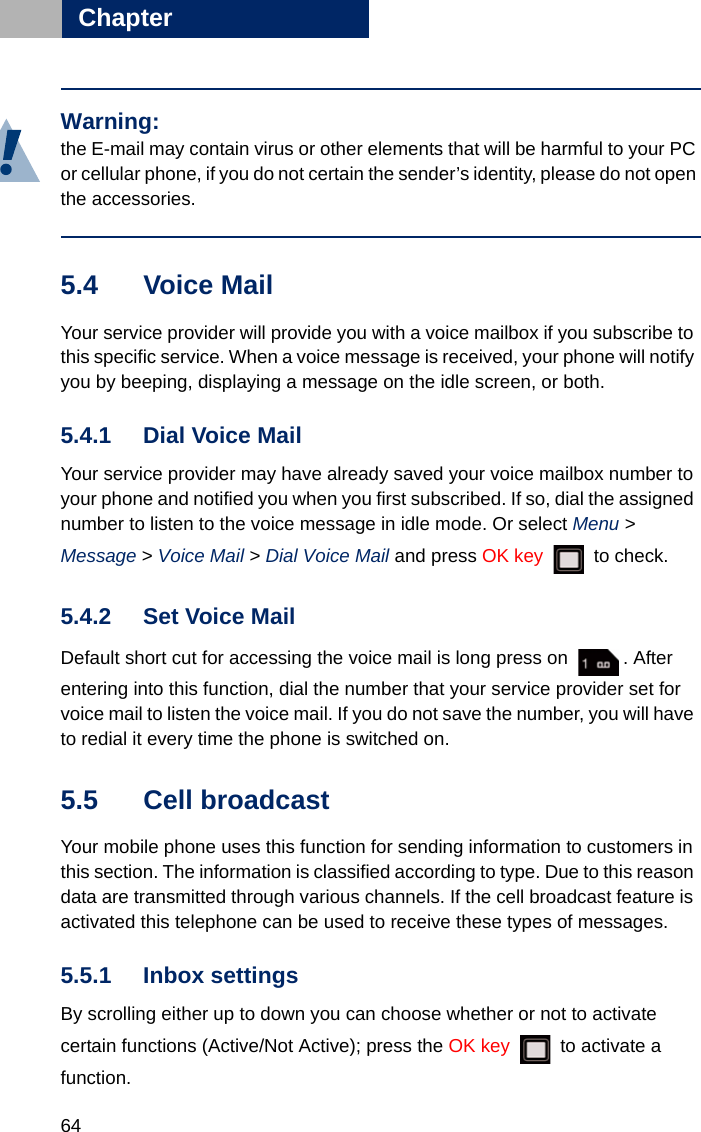 64Chapter55.4 Voice Mail Your service provider will provide you with a voice mailbox if you subscribe to this specific service. When a voice message is received, your phone will notify you by beeping, displaying a message on the idle screen, or both. 5.4.1 Dial Voice MailYour service provider may have already saved your voice mailbox number to your phone and notified you when you first subscribed. If so, dial the assigned number to listen to the voice message in idle mode. Or select Menu &gt; Message &gt; Voice Mail &gt; Dial Voice Mail and press OK key  to check. 5.4.2 Set Voice MailDefault short cut for accessing the voice mail is long press on  . After entering into this function, dial the number that your service provider set for voice mail to listen the voice mail. If you do not save the number, you will have to redial it every time the phone is switched on.5.5 Cell broadcastYour mobile phone uses this function for sending information to customers in this section. The information is classified according to type. Due to this reason data are transmitted through various channels. If the cell broadcast feature is activated this telephone can be used to receive these types of messages.5.5.1 Inbox settingsBy scrolling either up to down you can choose whether or not to activate certain functions (Active/Not Active); press the OK key   to activate a function. Warning:the E-mail may contain virus or other elements that will be harmful to your PC or cellular phone, if you do not certain the sender’s identity, please do not open the accessories. 
