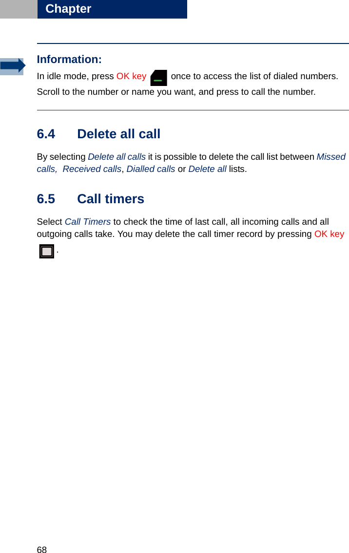 68Chapter66.4 Delete all call By selecting Delete all calls it is possible to delete the call list between Missed calls,  Received calls, Dialled calls or Delete all lists.6.5 Call timersSelect Call Timers to check the time of last call, all incoming calls and all outgoing calls take. You may delete the call timer record by pressing OK key .Information:In idle mode, press OK key   once to access the list of dialed numbers. Scroll to the number or name you want, and press to call the number.
