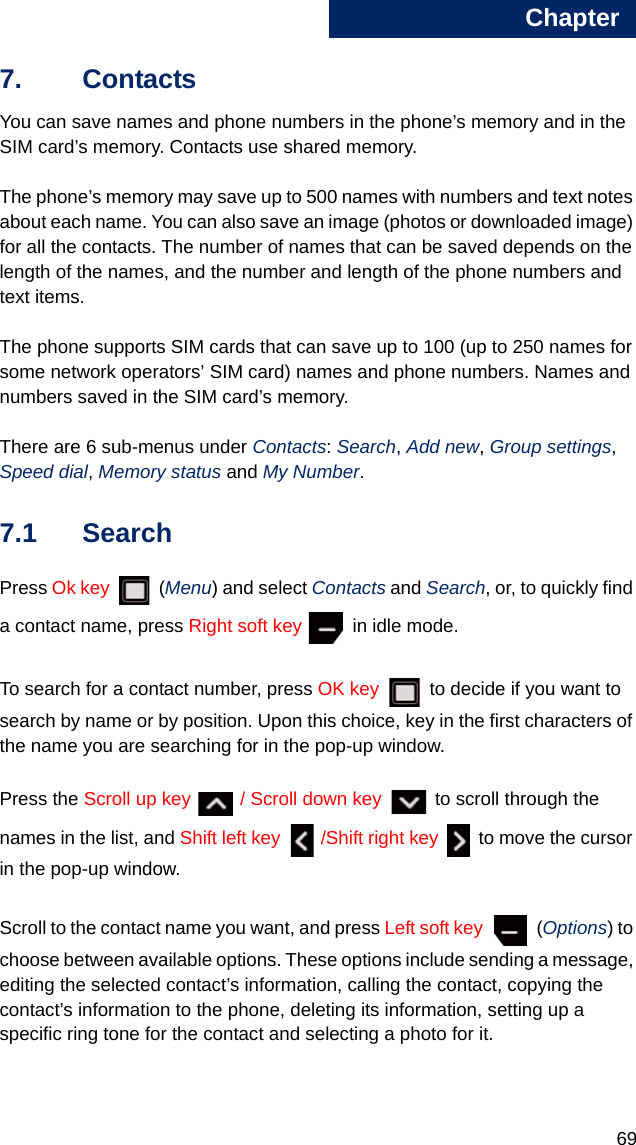 Chapter6977. Contacts You can save names and phone numbers in the phone’s memory and in the SIM card’s memory. Contacts use shared memory.The phone’s memory may save up to 500 names with numbers and text notes about each name. You can also save an image (photos or downloaded image) for all the contacts. The number of names that can be saved depends on the length of the names, and the number and length of the phone numbers and text items.The phone supports SIM cards that can save up to 100 (up to 250 names for some network operators’ SIM card) names and phone numbers. Names and numbers saved in the SIM card’s memory.There are 6 sub-menus under Contacts: Search, Add new, Group settings, Speed dial, Memory status and My Number. 7.1 SearchPress Ok key  (Menu) and select Contacts and Search, or, to quickly find a contact name, press Right soft key   in idle mode.To search for a contact number, press OK key   to decide if you want to search by name or by position. Upon this choice, key in the first characters of the name you are searching for in the pop-up window.Press the Scroll up key  / Scroll down key   to scroll through the names in the list, and Shift left key  /Shift right key   to move the cursor in the pop-up window.Scroll to the contact name you want, and press Left soft key  (Options) to choose between available options. These options include sending a message, editing the selected contact’s information, calling the contact, copying the contact’s information to the phone, deleting its information, setting up a specific ring tone for the contact and selecting a photo for it. 