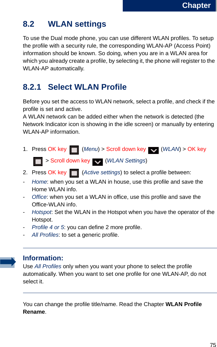 Chapter7588.2 WLAN settingsTo use the Dual mode phone, you can use different WLAN profiles. To setup the profile with a security rule, the corresponding WLAN-AP (Access Point) information should be known. So doing, when you are in a WLAN area for which you already create a profile, by selecting it, the phone will register to the WLAN-AP automatically.8.2.1 Select WLAN Profile Before you set the access to WLAN network, select a profile, and check if the profile is set and active. A WLAN network can be added either when the network is detected (the Network Indicator icon is showing in the idle screen) or manually by entering WLAN-AP information.1. Press OK key  (Menu) &gt; Scroll down key   (WLAN) &gt; OK key  &gt; Scroll down key   (WLAN Settings)2. Press OK key  (Active settings) to select a profile between:-Home: when you set a WLAN in house, use this profile and save the Home WLAN info.-Office: when you set a WLAN in office, use this profile and save the Office-WLAN info.-Hotspot: Set the WLAN in the Hotspot when you have the operator of the Hotspot.-Profile 4 or 5: you can define 2 more profile.-All Profiles: to set a generic profile.You can change the profile title/name. Read the Chapter WLAN Profile Rename.Information:Use All Profiles only when you want your phone to select the profile automatically. When you want to set one profile for one WLAN-AP, do not select it.